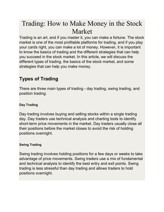 Trading: How to Make Money in the Stock
Market
Trading is an art, and if you master it, you can make a fortune. The stock
market is one of the most profitable platforms for trading, and if you play
your cards right, you can make a lot of money. However, it is important
to know the basics of trading and the different strategies that can help
you succeed in the stock market. In this article, we will discuss the
different types of trading, the basics of the stock market, and some
strategies that can help you make money.
Types of Trading
There are three main types of trading - day trading, swing trading, and
position trading.
Day Trading
Day trading involves buying and selling stocks within a single trading
day. Day traders use technical analysis and charting tools to identify
short-term price movements in the market. Day traders usually close all
their positions before the market closes to avoid the risk of holding
positions overnight.
Swing Trading
Swing trading involves holding positions for a few days or weeks to take
advantage of price movements. Swing traders use a mix of fundamental
and technical analysis to identify the best entry and exit points. Swing
trading is less stressful than day trading and allows traders to hold
positions overnight.
 