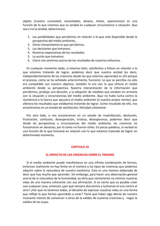 objeto (nuestra curiosidad, necesidades, deseos, metas, aspiraciones) es una
función de lo que creemos que es verdad en cualquier circunstancia o situación. Que
sea o no la verdad, determinará:
1. Las posibilidades que percibimos en relación a lo que está disponible desde la
perspectiva del medio ambiente,.
2. Cómo interpretamos lo que percibimos.
3. Las decisiones que tomamos.
4. Nuestras expectativas de los resultados.
5. La acción que tomamos.
6. Cómo nos sentimos acerca de los resultados de nuestros esfuerzos.
En cualquier momento dado, si estamos bien, satisfechos y felices en relación a lo
que estamos tratando de lograr, podemos decir que nuestra verdad (es decir,
independientemente de las creencias desde las que estemos operando) es útil porque
el proceso, como se ha señalado anteriormente, funcionó. Lo que se percibía no sólo
era compatible con nuestro objetivo, también lo era con lo que ofrecía el medio
ambiente desde su perspectiva. Nuestra interpretación de la información que
percibimos, produjo una decisión, y la adopción de medidas que estaban en armonía
con la situación y circunstancias del medio ambiente. Aquí no hubo lucha contra la
resistencia o la fuerza que opusiera el medio ambiente (o nuestra propia mente), que
alterara los resultados que estábamos tratando de lograr. Como resultado de ello, nos
encontramos en un estado de satisfacción, felicidad y bienestar.
Por otro lado, si nos encontramos en un estado de insatisfacción, desilusión,
frustración, confusión, desesperación, tristeza, desesperanza, podemos decir que
desde las perspectivas y circunstancias del medio ambiente, las creencias no
funcionaron en absoluto, por lo tanto no fueron útiles. En pocas palabras, la verdad es
una función de lo que funcione en relación con lo que estamos tratando de lograr en
determinado momento.
CAPITULO 10
EL IMPACTO DE LAS CREENCIAS SOBRE EL TRADING
Si el medio ambiente puede manifestarse en una infinita combinación de formas,
entonces realmente no hay límite en el número y los tipos de creencias que podemos
adquirir sobre la naturaleza de nuestra existencia. Esto es una manera elaborada de
decir que hay mucho que aprender. Sin embargo, para hacer una observación general
acerca de la naturaleza de la humanidad, yo diría que ciertamente no vivimos nuestras
vidas de una manera coherente con esa afirmación. Si es cierto que es posible creer
casi cualquier cosa, entonces ¿por qué siempre discutimos y luchamos el uno contra el
otro? ¿Por qué no tenemos todos, el derecho de expresar nuestras vidas en una forma
que refleje lo que hemos aprendido a creer? Tiene que haber algo detrás de nuestro
incesante intento de convencer a otros de la validez de nuestras creencias y negar la
validez de las suyas.
 