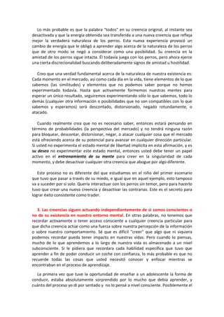 Lo más probable es que la palabra "todos" en su creencia original, al instante sea
desactivada y que la energía obtenida sea transferida a una nueva creencia que refleja
mejor la verdadera naturaleza de los perros. Esta nueva experiencia provocó un
cambio de energía que le obligó a aprender algo acerca de la naturaleza de los perros
que de otro modo se negó a considerar como una posibilidad. Su creencia en la
amistad de los perros sigue intacta. Él todavía juega con los perros, pero ahora ejerce
una cierta discrecionalidad buscando deliberadamente signos de amistad u hostilidad.
Creo que una verdad fundamental acerca de la naturaleza de nuestra existencia es:
Cada momento en el mercado, así como cada día en la vida, tiene elementos de lo que
sabemos (las similitudes) y elementos que no podemos saber porque no hemos
experimentado todavía. Hasta que activamente formemos nuestras mentes para
esperar un único resultado, seguiremos experimentando sólo lo que sabemos, todo lo
demás (cualquier otra información o posibilidades que no son compatibles con lo que
sabemos y esperamos) será descontado, distorsionado, negado rotundamente, o
atacado.
Cuando realmente crea que no es necesario saber, entonces estará pensando en
término de probabilidades (la perspectiva del mercado) y no tendrá ninguna razón
para bloquear, descontar, distorsionar, negar, o atacar cualquier cosa que el mercado
está ofreciendo acerca de su potencial para avanzar en cualquier dirección particular.
Si usted no experimenta el estado mental de libertad implícita en esta afirmación, y es
su deseo no experimentar este estado mental, entonces usted debe tener un papel
activo en el entrenamiento de su mente para creer en la singularidad de cada
momento, y debe desactivar cualquier otra creencia que abogue por algo diferente.
Este proceso no es diferente del que estudiamos en el niño del primer escenario
que tuvo que pasar a través de su miedo, e igual que en aquel ejemplo, esto tampoco
va a suceder por sí solo. Quería interactuar con los perros sin temor, pero para hacerlo
tuvo que crear una nueva creencia y desactivar las contrarias. Este es el secreto para
lograr éxito consistente como trader.
3. Las creencias siguen actuando independientemente de si somos conscientes o
no de su existencia en nuestro entorno mental. En otras palabras, no tenemos que
recordar activamente o tener acceso consciente a cualquier creencia particular para
que dicha creencia actúe como una fuerza sobre nuestra percepción de la información
o sobre nuestro comportamiento. Sé que es difícil "creer" que algo que ni siquiera
podemos recordar pueda tener impacto en nuestras vidas. Pero cuando lo piensas,
mucho de lo que aprendemos a lo largo de nuestra vida es almacenado a un nivel
subconsciente. Si le pidiera que recordara cada habilidad específica que tuvo que
aprender a fin de poder conducir un coche con confianza, lo más probable es que no
recuerde todas las cosas que usted necesitó conocer y enfocar mientras se
encontraban en el proceso de aprendizaje.
La primera vez que tuve la oportunidad de enseñar a un adolescente la forma de
conducir, estaba absolutamente sorprendido por lo mucho que debía aprender, y
cuánto del proceso yo di por sentado y no lo pensé a nivel consciente. Posiblemente el
 