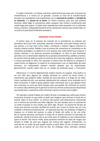En algún momento, si lo desea, entonces usted tendrá que pasar por el proceso de
transformarse a sí mismo en un ganador. Cuando se trata de la transformación
personal, los ingredientes más importantes son su voluntad de cambio, la claridad de
su intención, y la fuerza de su deseo. En última instancia, para que este proceso
funcione, debe elegir la consistencia sobre cualquier otro motivo o justificación que
usted tenga para operar. Si todos estos ingredientes están presentes con la suficiente
fuerza, entonces, independientemente de los obstáculos internos que pueda haber en
su contra, lo que desea finalmente prevalece.
OBSERVESE USTED MISMO
El primer paso en el proceso de creación de la consistencia es empezar por
percatarse de lo que está pensando, diciendo y haciendo. ¿Por qué? Porque todo lo
que piensa, o lo que hace como trader, contribuye a reforzar alguna creencia en
nuestro sistema mental. Debido a que el proceso de convertirse en consistente es de
naturaleza psicológica, no debería ser una sorpresa que usted tendrá que empezar a
prestar atención a sus diversos procesos psicológicos. La idea es que finalmente
aprenda a ser un observador objetivo de sus propios pensamientos, palabras y hechos.
Su primera línea de defensa contra la comisión de errores de trading es, descubrirse a
si mismo pensando en ellos. Por supuesto, la última línea de defensa es atraparse a
usted mismo, en flagrancia. Si usted no se compromete a ser un observador de estos
procesos, sus realizaciones siempre vendrán después que los experimente,
generalmente cuando usted está en un estado de profundo pesar y frustración.
Observarse a si mismo objetivamente implica hacerlo sin juzgarse. Esto podría no
ser tan fácil para algunos de ustedes teniendo en cuenta los duros juicios o
tratamiento que pudieron haber recibido de otras personas a lo largo de sus vidas.
Como resultado de ello, uno aprende rápidamente de cualquier error asociado con el
dolor emocional. A nadie le gusta padecer dolor emocional, por lo que aplazan tener
que reconocer un error por tanto tiempo como sea posible. No enfrentar los errores
en nuestra vida cotidiana por lo general no tiene las mismas consecuencias desastrosas
que puede tener si queremos evitar enfrentar nuestros errores como traders.
Por ejemplo, cuando trabajo con traders de piso, la analogía que utilizo para ilustrar
la precaria situación en que están es pedir que imaginen que caminan a través de un
puente sobre el Gran Cañón. La anchura del puente está directamente relacionada
con el número de contratos que ellos negocian. Así, por ejemplo, para un contrato de
un trade el puente es muy amplio, por decir algo, 20 pies. Un puente de 20 pies de
ancho que permite una gran cantidad de errores, por lo que no tienen que ser muy
cuidados o enfocarse excesivamente en cada paso que dan. Sin embargo, si llegasen a
tropezar en el borde del puente, la caída al fondo del cañón es de una milla.
No sé cuantas personas caminarían a través de un puente estrecho sin barandas de
protección, donde el terreno está a una milla, pero mi hipótesis es que relativamente
pocos lo harían. Del mismo modo, pocas personas tomarían los tipos de riesgos que
afronta el trader de piso que negocia con futuros del negocio. Ciertamente, un
contrato de un trader de piso puede hacerle un gran daño, tal vez no tanto como la
caída de un puente de una milla de alto. Sin embargo, estos contratos, también
 