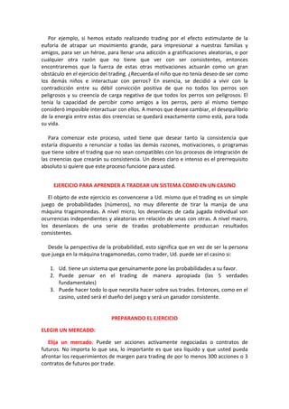 Por ejemplo, si hemos estado realizando trading por el efecto estimulante de la
euforia de atrapar un movimiento grande, para impresionar a nuestras familias y
amigos, para ser un héroe, para llenar una adicción a gratificaciones aleatorias, o por
cualquier otra razón que no tiene que ver con ser consistentes, entonces
encontraremos que la fuerza de estas otras motivaciones actuarán como un gran
obstáculo en el ejercicio del trading. ¿Recuerda el niño que no tenía deseo de ser como
los demás niños e interactuar con perros? En esencia, se decidió a vivir con la
contradicción entre su débil convicción positiva de que no todos los perros son
peligrosos y su creencia de carga negativa de que todos los perros son peligrosos. El
tenía la capacidad de percibir como amigos a los perros, pero al mismo tiempo
consideró imposible interactuar con ellos. A menos que desee cambiar, el desequilibrio
de la energía entre estas dos creencias se quedará exactamente como está, para toda
su vida.
Para comenzar este proceso, usted tiene que desear tanto la consistencia que
estaría dispuesto a renunciar a todas las demás razones, motivaciones, o programas
que tiene sobre el trading que no sean compatibles con los procesos de integración de
las creencias que crearán su consistencia. Un deseo claro e intenso es el prerrequisito
absoluto si quiere que este proceso funcione para usted.
EJERCICIO PARA APRENDER A TRADEAR UN SISTEMA COMO EN UN CASINO
El objeto de este ejercicio es convencerse a Ud. mismo que el trading es un simple
juego de probabilidades (números), no muy diferente de tirar la manija de una
máquina tragamonedas. A nivel micro, los desenlaces de cada jugada individual son
ocurrencias independientes y aleatorias en relación de unas con otras. A nivel macro,
los desenlaces de una serie de tiradas probablemente produzcan resultados
consistentes.
Desde la perspectiva de la probabilidad, esto significa que en vez de ser la persona
que juega en la máquina tragamonedas, como trader, Ud. puede ser el casino si:
1. Ud. tiene un sistema que genuinamente pone las probabilidades a su favor.
2. Puede pensar en el trading de manera apropiada (las 5 verdades
fundamentales)
3. Puede hacer todo lo que necesita hacer sobre sus trades. Entonces, como en el
casino, usted será el dueño del juego y será un ganador consistente.
PREPARANDO EL EJERCICIO
ELEGIR UN MERCADO:
Elija un mercado. Puede ser acciones activamente negociadas o contratos de
futuros. No importa lo que sea, lo importante es que sea líquido y que usted pueda
afrontar los requerimientos de margen para trading de por lo menos 300 acciones o 3
contratos de futuros por trade.
 