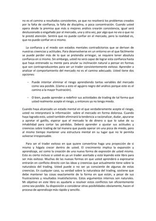 no es el camino a resultados consistentes, ya que no resolverá los problemas creados
por la falta de confianza, la falta de disciplina, o poca concentración. Cuando usted
opera desde la premisa que más o mejores análisis crearán consistencia, igual será
desilusionado o engañado por el mercado, una y otra vez, por algo que no vio o que no
le prestó atención. Sentirá que no puede confiar en el mercado, pero la realidad es,
que no puede confiar en si mismo.
La confianza y el miedo son estados mentales contradictorios que se derivan de
nuestras creencias y actitudes. Para desenvolverse en un entorno en el que fácilmente
se puede perder más de lo que se pretendía arriesgar, se requiere tener absoluta
confianza en si mismo. Sin embargo, usted no será capaz de lograr esta confianza hasta
que haya entrenado su mente para anular su inclinación natural a pensar en formas
que son contraproducentes para ser un trader consistentemente exitoso. Aprender a
analizar el comportamiento del mercado no es el camino adecuado. Usted tiene dos
opciones:
- Puede intentar eliminar el riesgo aprendiendo tantas variables del mercado
como sea posible. (Llamo a esto el agujero negro del análisis porque este es el
camino a la mayor frustración).
- O bien, puede aprender a redefinir sus actividades de trading de tal forma que
usted realmente acepte el riesgo, y entonces ya no tenga miedo.
Cuando haya alcanzado un estado mental en el que verdaderamente acepte el riesgo,
usted no interpretará la información sobre el mercado en forma dolorosa. Cuando
haya logrado esto, usted también eliminará la tendencia a racionalizar, dudar, apurarse
a apretar el gatillo, esperar que el mercado le de dinero o que lo salve de su
inhabilidad para cortar las pérdidas. Deberá aprender a ajustar sus actitudes y
creencias sobre trading de tal manera que pueda operar sin una pizca de miedo, pero
al mismo tiempo mantener una estructura mental en su lugar que no le permita
volverse irresponsable.
Para ser el trader exitoso en que quiere convertirse haga una proyección de si
mismo y hágala crecer dentro de usted. El crecimiento implica la expansión y
aprendizaje, así como la creación de una nueva forma de expresión de usted mismo.
Esto es cierto incluso si usted es ya un trader acertado y está leyendo este libro para
ser más exitoso. Muchas de las nuevas formas en que usted aprenderá a expresarse
entrarán en conflicto directo con las ideas y creencias que actualmente tiene sobre la
naturaleza del trading. Usted puede o no ser ya consciente de algunas de estas
creencias. En cualquier caso, su verdad sobre la naturaleza del trading, sostiene que
debe mantener las cosas exactamente de la forma en que están, a pesar de sus
frustraciones y resultados insatisfactorios. Estos argumentos internos son naturales.
Mi objetivo en este libro es ayudarle a resolver estos conflictos tan eficientemente
como sea posible. Su disposición a considerar otras posibilidades obviamente, hacen el
proceso de aprendizaje más rápido y sencillo.
 