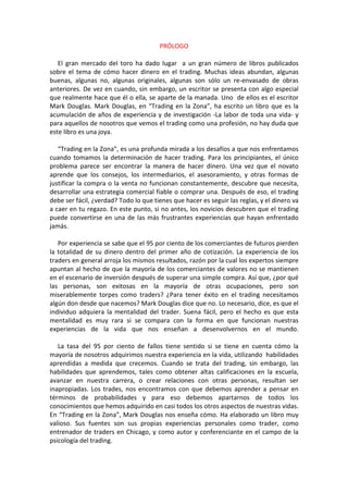 PRÓLOGO
El gran mercado del toro ha dado lugar a un gran número de libros publicados
sobre el tema de cómo hacer dinero en el trading. Muchas ideas abundan, algunas
buenas, algunas no, algunas originales, algunas son sólo un re-envasado de obras
anteriores. De vez en cuando, sin embargo, un escritor se presenta con algo especial
que realmente hace que él o ella, se aparte de la manada. Uno de ellos es el escritor
Mark Douglas. Mark Douglas, en “Trading en la Zona”, ha escrito un libro que es la
acumulación de años de experiencia y de investigación -La labor de toda una vida- y
para aquellos de nosotros que vemos el trading como una profesión, no hay duda que
este libro es una joya.
“Trading en la Zona”, es una profunda mirada a los desafíos a que nos enfrentamos
cuando tomamos la determinación de hacer trading. Para los principiantes, el único
problema parece ser encontrar la manera de hacer dinero. Una vez que el novato
aprende que los consejos, los intermediarios, el asesoramiento, y otras formas de
justificar la compra o la venta no funcionan constantemente, descubre que necesita,
desarrollar una estrategia comercial fiable o comprar una. Después de eso, el trading
debe ser fácil, ¿verdad? Todo lo que tienes que hacer es seguir las reglas, y el dinero va
a caer en tu regazo. En este punto, si no antes, los novicios descubren que el trading
puede convertirse en una de las más frustrantes experiencias que hayan enfrentado
jamás.
Por experiencia se sabe que el 95 por ciento de los comerciantes de futuros pierden
la totalidad de su dinero dentro del primer año de cotización. La experiencia de los
traders en general arroja los mismos resultados, razón por la cual los expertos siempre
apuntan al hecho de que la mayoría de los comerciantes de valores no se mantienen
en el escenario de inversión después de superar una simple compra. Así que, ¿por qué
las personas, son exitosas en la mayoría de otras ocupaciones, pero son
miserablemente torpes como traders? ¿Para tener éxito en el trading necesitamos
algún don desde que nacemos? Mark Douglas dice que no. Lo necesario, dice, es que el
individuo adquiera la mentalidad del trader. Suena fácil, pero el hecho es que esta
mentalidad es muy rara si se compara con la forma en que funcionan nuestras
experiencias de la vida que nos enseñan a desenvolvernos en el mundo.
La tasa del 95 por ciento de fallos tiene sentido si se tiene en cuenta cómo la
mayoría de nosotros adquirimos nuestra experiencia en la vida, utilizando habilidades
aprendidas a medida que crecemos. Cuando se trata del trading, sin embargo, las
habilidades que aprendemos, tales como obtener altas calificaciones en la escuela,
avanzar en nuestra carrera, o crear relaciones con otras personas, resultan ser
inapropiadas. Los trades, nos encontramos con que debemos aprender a pensar en
términos de probabilidades y para eso debemos apartarnos de todos los
conocimientos que hemos adquirido en casi todos los otros aspectos de nuestras vidas.
En “Trading en la Zona”, Mark Douglas nos enseña cómo. Ha elaborado un libro muy
valioso. Sus fuentes son sus propias experiencias personales como trader, como
entrenador de traders en Chicago, y como autor y conferenciante en el campo de la
psicología del trading.
 