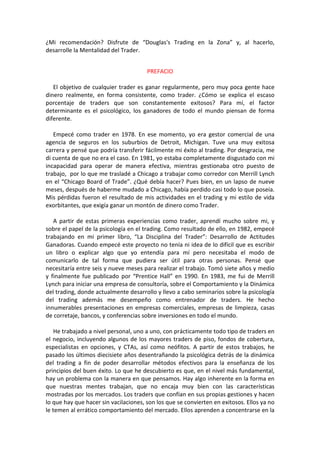 ¿Mi recomendación? Disfrute de “Douglas's Trading en la Zona” y, al hacerlo,
desarrolle la Mentalidad del Trader.
PREFACIO
El objetivo de cualquier trader es ganar regularmente, pero muy poca gente hace
dinero realmente, en forma consistente, como trader. ¿Cómo se explica el escaso
porcentaje de traders que son constantemente exitosos? Para mí, el factor
determinante es el psicológico, los ganadores de todo el mundo piensan de forma
diferente.
Empecé como trader en 1978. En ese momento, yo era gestor comercial de una
agencia de seguros en los suburbios de Detroit, Michigan. Tuve una muy exitosa
carrera y pensé que podría transferir fácilmente mi éxito al trading. Por desgracia, me
di cuenta de que no era el caso. En 1981, yo estaba completamente disgustado con mi
incapacidad para operar de manera efectiva, mientras gestionaba otro puesto de
trabajo, por lo que me trasladé a Chicago a trabajar como corredor con Merrill Lynch
en el “Chicago Board of Trade”. ¿Qué debía hacer? Pues bien, en un lapso de nueve
meses, después de haberme mudado a Chicago, había perdido casi todo lo que poseía.
Mis pérdidas fueron el resultado de mis actividades en el trading y mi estilo de vida
exorbitantes, que exigía ganar un montón de dinero como Trader.
A partir de estas primeras experiencias como trader, aprendí mucho sobre mi, y
sobre el papel de la psicología en el trading. Como resultado de ello, en 1982, empecé
trabajando en mi primer libro, “La Disciplina del Trader”: Desarrollo de Actitudes
Ganadoras. Cuando empecé este proyecto no tenía ni idea de lo difícil que es escribir
un libro o explicar algo que yo entendía para mí pero necesitaba el modo de
comunicarlo de tal forma que pudiera ser útil para otras personas. Pensé que
necesitaría entre seis y nueve meses para realizar el trabajo. Tomó siete años y medio
y finalmente fue publicado por “Prentice Hall” en 1990. En 1983, me fui de Merrill
Lynch para iniciar una empresa de consultoría, sobre el Comportamiento y la Dinámica
del trading, donde actualmente desarrollo y llevo a cabo seminarios sobre la psicología
del trading además me desempeño como entrenador de traders. He hecho
innumerables presentaciones en empresas comerciales, empresas de limpieza, casas
de corretaje, bancos, y conferencias sobre inversiones en todo el mundo.
He trabajado a nivel personal, uno a uno, con prácticamente todo tipo de traders en
el negocio, incluyendo algunos de los mayores traders de piso, fondos de cobertura,
especialistas en opciones, y CTAs, así como neófitos. A partir de estos trabajos, he
pasado los últimos diecisiete años desentrañando la psicológica detrás de la dinámica
del trading a fin de poder desarrollar métodos efectivos para la enseñanza de los
principios del buen éxito. Lo que he descubierto es que, en el nivel más fundamental,
hay un problema con la manera en que pensamos. Hay algo inherente en la forma en
que nuestras mentes trabajan, que no encaja muy bien con las características
mostradas por los mercados. Los traders que confían en sus propias gestiones y hacen
lo que hay que hacer sin vacilaciones, son los que se convierten en exitosos. Ellos ya no
le temen al errático comportamiento del mercado. Ellos aprenden a concentrarse en la
 