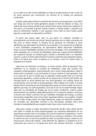 en un trade sin la más mínima habilidad, sin duda es posible hacerlo en otro y otro. Sé
de varias personas que comenzaron sus carreras en el trading con ganancias
sustanciales.
Cuando usted tenga confianza y esté libre de temores y preocupaciones, no es difícil
que tenga una serie de trades ganadores porque es fácil de obtener un flujo, una
especie de ritmo natural, donde lo que necesita hacer parece elemental o evidente. Es
casi como si el mercado le gritara cuándo comprar y cuándo vender, y necesita muy
poco de sofisticación analítica. Y, por supuesto, como usted no tiene miedo, puede
ejecutar su operación sin argumento o conflicto.
El punto que quiero dejar claro es que ganar en cualquier actividad es
principalmente una función de actitud. Muchas personas son sin duda conscientes de
ello, pero al mismo tiempo, la mayoría de las personas no entienden la parte
significativa que desempeña la actitud en sus resultados. En la mayoría de los deportes
u otras actividades competitivas, los participantes deben desarrollar habilidades
físicas, así como habilidades mentales en forma de estrategias. Si los competidores no
están equipados con un arsenal de habilidades, aquel que si posea dichas habilidades
por lo general (aunque no siempre) gana. Cuando un desvalido bate a un oponente
superior, ¿cuál es el factor determinante? Cuando se enfrentan dos oponentes iguales,
¿Cuál es el factor que inclina la balanza en un sentido u otro? En ambos casos, la
respuesta es la actitud.
¿Qué hace tan fascinante al trading y, al mismo tiempo, difícil de aprender? Que
realmente no se necesita un montón de habilidades, usted sólo necesita una
verdadera actitud ganadora. Experimentando uno o varios trades ganadores usted se
siente como un ganador, y ese sentimiento es lo que sostiene la racha ganadora. Esta
es la razón por la que es posible que un operador novato pueda tener una serie de
operaciones ganadoras, cuando muchos de los mejores de la industria del análisis del
mercado darían su mano derecho por una racha ganadora. Los analistas tienen los
conocimientos, pero les falta la actitud ganadora. Ellos trabajan con miedo. El novato
experimenta la sensación de una actitud ganadora porque no tiene miedo. Pero eso no
significa que haya una actitud ganadora, sino que él aún no ha experimentado ningún
dolor por sus actividades de trading, por eso no teme. Finalmente, nuestro novato
experimentará una pérdida independientemente de la sensación positiva y entonces
se sentirá mal. Perder y sentirse mal son realidades inevitables del trading. La actitud
más positiva imaginable, junto con la mejor capacidad analítica, nunca podrán impedir
que un trader aunque posea una larga experiencia, tenga una operación perdedora.
Los mercados son demasiado erráticos y hay demasiadas variables como para
considerar la posibilidad de que cualquier trader vaya a tener razón siempre.
¿Qué pasa cuando el trader principiante finalmente pierde? ¿Qué efecto tendrá
esto sobre su estado de ánimo despreocupado? Las respuestas dependerán de sus
expectativas cuando entra en el trading y de como él interpreta la experiencia. Y como
él interprete la experiencia estará en función de sus creencias y actitudes. Si él maneja
la creencia de que no hay forma posible de evitar una pérdida, porque perder es una
consecuencia natural del trading - nada diferente de, digamos, el propietario de un
restaurante que incurre en los gastos por tener que comprar alimentos- y además,
 