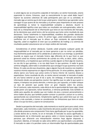 si usted alguna vez se encuentra culpando el mercado y se siente traicionado, estaría
esperando lo mismo. Entonces, ¿qué es esencialmente lo que usted debe hacer?
Esperar las acciones colectivas de cada participante para que en su actividad, el
mercado siga un camino que le de lo que usted quiere. Usted tiene que aprender como
conseguir lo que quiere de los mercados y el primer paso importante en este proceso
de aprendizaje es tomar la responsabilidad completa y absoluta. Asumir la
responsabilidad significa creer que todos sus resultados son auto-generados, sobre la
base de su interpretación de la información que tiene en ese momento del mercado,
de las decisiones que usted tome y de las acciones que tome como resultado de esas
decisiones. Tomar totalmente la responsabilidad, establece dos grandes obstáculos
psicológicos que bloquean su éxito. En primer lugar, usted establecerá una relación
conflictiva con el mercado que le ofrece un flujo constante de oportunidades.
Segundo, usted se engañará al creer que sus problemas de trading y su carencia de
resultados pueden solucionarse con un mejor análisis del mercado.
Consideremos el primer obstáculo. Cuando usted proyecta cualquier grado de
responsabilidad en el mercado por no tener ganancia o por no cortar sus pérdidas,
muy fácilmente puede darle a él la calidad de un adversario o un enemigo. La perdición
(cuando se espera que el mercado hiciera algo diferente de lo que hizo) es que
generará usted los mismos sentimientos de cuando era niño, es decir, dolor, cólera,
resentimiento, y la impotencia que sentimos cuando alguien se llevó algo de nosotros,
no nos dio lo que quisimos, o no nos dejó hacer lo que quisimos. A nadie le gusta
sentirse relegado, sobre todo si consideramos que conseguir lo que queremos nos hará
felices. En cada una de esas situaciones, algo o alguien fuera de nosotros nos impidió a
nosotros mismos expresarnos en alguna forma particular. En otras palabras, alguien de
afuera ejerce una fuerza que actúa contra la fuerza interior de nuestros deseos y
expectativas. Como resultado de ello, se siente natural conceder al mercado el poder
de una fuerza exterior ya que él da o quita. Sin embargo, el mercado presenta la
información desde una perspectiva neutral. Eso significa que no sabe lo que quiere o
espera, ni tampoco nos presta atención, a menos que, por supuesto, un trader coloque
un tipo de posición que pueda tener un gran impacto sobre los precios.
Por el contrario, cada momento, cada oferta le da la oportunidad de hacer algo. Usted
puede poner una operación, tomar beneficios, o retirarse perdiendo. Esto también es
válido para aquellos de ustedes que son traders de piso y conocen personalmente a
otros traders de piso, que también pueden conocer su posición y actuar en su contra,
aprovechando ese conocimiento. Simplemente significa que usted tiene que ser más
rápido y más acertado, o tomar en consideración las limitaciones que tiene en estas
áreas si es que las tiene, y operar en consecuencia.
Desde la perspectiva del mercado, cada momento es neutral; pero para usted, como
observador, cada momento y cada movimiento del precio pueden tener sentido. Pero
¿De dónde proviene esta comprensión? Esto tiene significado por lo que ha aprendido,
y existe dentro de su mente, no en el mercado. El mercado no asocia significados o
interpretación de la información que genera sobre sí mismo (aunque siempre hay
personas que ofrecerán una interpretación mientras haya alguien dispuesto a
escuchar). Además, el mercado no sabe cómo definir una oportunidad o una pérdida.
El mercado no sabe si lo perciben como un interminable flujo de oportunidades para
 