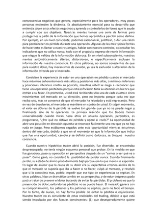 consecuencias negativas que genera, especialmente para los operadores, muy pocas
personas entienden la dinámica. Es absolutamente esencial para su desarrollo que
entienda sobre estos efectos negativos y aprenda a controlarlos de forma que le ayude
a cumplir con sus objetivos. Nuestras mentes tienen una serie de formas para
protegernos a partir de la información que hemos aprendido a percibir como dañina.
Por ejemplo, en un nivel consciente, podemos racionalizar, justificar, o dar una razón
para permanecer en pérdida durante una operación. Algunas de las más típicas formas
de hacer esto es llamar a nuestros amigos, hablar con nuestro corredor, o consultar los
indicadores que no utiliza nunca, todo con el propósito expreso de reunir información
que niegue la validez de la información dolorosa. En un nivel subconsciente, nuestras
mentes automáticamente alteran, distorsionan, o específicamente excluyen la
información de nuestra conciencia. En otras palabras, no somos conscientes de que
para nuestro dolor, hay mecanismos de evasión, ya sea la exclusión o alteración de la
información ofrecida por el mercado.
Considere la experiencia de estar en una operación en pérdida cuando el mercado
hace máximos coherentemente más altos y posiciones más altas, o mínimos inferiores
y posiciones inferiores contra su posición, mientras usted se niega a reconocer que
tiene una operación perdedora porque está enfocando toda su atención en los tics que
entran a su favor. En promedio, usted está recibiendo sólo una de cada cuatro o cinco
movimientos del mercado en su dirección, pero no importa porque cada vez que
reciba uno, mas se convence de que el mercado ha rebotado y está regresando. Pero
en vez de devolverse, el mercado se mantiene en contra de usted. En algún momento,
el valor en dólares de la pérdida se vuelve tan grande que ya no se puede negar y
finalmente sale de la operación. La primera reacción que los traders tienen
universalmente cuando miran hacia atrás en aquella operación, perdedora, es
preguntarse, "¿Por qué no detuve mi pérdida y operé al revés?" La oportunidad de
abrir una posición en dirección opuesta se reconoce fácilmente una vez que ya no hay
nada en juego. Pero estábamos cegados ante esta oportunidad mientras estuvimos
dentro del mercado, debido a que en el momento en que la información que indica
que fue una oportunidad, cambió y se definió como dolorosa, se bloquea nuestra
conciencia.
Cuando nuestro hipotético trader abrió la posición, fue divertido, se encontraba
despreocupado, no tenía ningún esquema personal que probar. En la medida en que
fue ganadora, puso su operación en perspectiva después de un "vamos a ver qué va a
pasar". Como ganó, no consideró la posibilidad de perder nunca. Cuando finalmente
perdió, su estado de ánimo probablemente bajó porque era lo que menos se esperaba.
En lugar de asumir que la causa de su dolor era su expectativa errónea acerca de lo
que el mercado se suponía que iba a hacer o no hacer, culpó al mercado, y resolvió
que si lo conociera mas, podría impedir que ese tipo de experiencias se repitan. En
otras palabras, hizo un dramático cambio en su perspectiva, y de estar despreocupado
pasó a tratar de prevenir el dolor tratando de evitar las pérdidas. El problema es que la
prevención de dolor, evitando las pérdidas no se puede hacer. El mercado genera con
su comportamiento, los patrones y los patrones se repiten, pero no todo el tiempo.
Por lo tanto, de nuevo, no hay forma posible de evitar la pérdida o equivocarse.
Nuestro trader no es consciente de estas realidades del trading, debido a que está
siendo impulsado por dos fuerzas convincentes: (1) que desesperadamente quiere
 