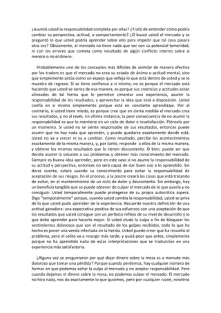 ¿Asumió usted la responsabilidad completa por ellas? ¿Trató de entender cómo podría
cambiar su perspectiva, actitud, o comportamiento? ¿O buscó usted el mercado y se
preguntó lo que usted podría aprender sobre ello para impedir que tal cosa pasara
otra vez? Obviamente, el mercado no tiene nada que ver con su potencial temeridad,
ni con los errores que cometa como resultado de algún conflicto interno sobre si
merece o no el dinero.
Probablemente uno de los conceptos más difíciles de asimilar de manera efectiva
por los traders es que el mercado no crea su estado de ánimo o actitud mental, sino
que simplemente actúa como un espejo que refleja lo que está dentro de usted y se lo
muestra de regreso. Si se tiene confianza a si mismo, no es porque el mercado está
haciendo que usted se sienta de esa manera, es porque sus creencias y actitudes están
alineados de tal forma que le permiten cimentar una experiencia, asumir la
responsabilidad de los resultados, y aprovechar la idea que está a disposición. Usted
confía en si mismo simplemente porque está en constante aprendizaje. Por el
contrario, si usted tiene miedo, es porque cree que en cierta medida el mercado crea
sus resultados, y no al revés. En última instancia, la peor consecuencia de no asumir la
responsabilidad es que lo mantiene en un ciclo de dolor e insatisfacción. Piénselo por
un momento. Si usted no se siente responsable de sus resultados, entonces puede
asumir que no hay nada que aprender, y puede quedarse exactamente donde está.
Usted no va a crecer ni va a cambiar. Como resultado, percibe los acontecimientos
exactamente de la misma manera, y, por tanto, responde a ellos de la misma manera,
y obtiene los mismos resultados que lo tienen descontento. O bien, puede ser que
decida asumir la solución a sus problemas y obtener más conocimiento del mercado.
Siempre es buena idea aprender, pero en este caso si no asume la responsabilidad de
su actitud y perspectiva, entonces no será capaz de dar buen uso a lo aprendido. Sin
darse cuenta, estará usando su conocimiento para evitar la responsabilidad de
aceptación de sus riesgos. En el proceso, a la postre creará las cosas que está tratando
de evitar, en el mantenimiento de un ciclo de dolor y descontento. Sin embargo, hay
un beneficio tangible que se puede obtener de culpar el mercado de lo que quería y no
consiguió: Usted temporalmente puede protegerse de su propia autocrítica áspera.
Digo "temporalmente" porque, cuando usted cambia la responsabilidad, usted se priva
de lo que usted pudo aprender de la experiencia. Recuerde nuestra definición de una
actitud ganadora: una expectativa positiva de sus esfuerzos con una aceptación de que
los resultados que usted consigue son un perfecto reflejo de su nivel de desarrollo y lo
que debe aprender para hacerlo mejor. Si usted elude la culpa a fin de bloquear los
sentimientos dolorosos que son el resultado de los golpes recibidos, todo lo que ha
hecho es poner una venda infectada en la herida. Usted puede creer que ha resuelto el
problema, pero el solito va a resurgir más tarde, y quizá peor que antes, simplemente
porque no ha aprendido nada de estas interpretaciones que se traducirían en una
experiencia más satisfactoria.
¿Alguna vez se preguntaron por qué dejar dinero sobre la mesa es a menudo más
doloroso que tomar una pérdida? Porque cuando perdemos, hay cualquier número de
formas en que podemos echar la culpa al mercado y no aceptar responsabilidad. Pero
cuando dejamos el dinero sobre la mesa, no podemos culpar el mercado. El mercado
no hizo nada, nos da exactamente lo que quisimos, pero por cualquier razón, nosotros
 