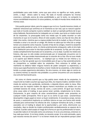 posibilidades para cada trader, como que para otros no significa ser malo, perder,
omitir, o dejar dinero sobre la mesa. No todo el mundo comparte las mismas
creencias y actitudes acerca de estas posibilidades y, por lo tanto, no comparte la
misma sensibilidad emocional. En otras palabras, no todo el mundo tiene miedo de las
mismas cosas.
Esto puede parecer obvio, pero les aseguro que no lo es. Cuando tenemos miedo, el
malestar emocional que sentimos en el momento es tan real, que es natural suponer
que todo el mundo comparte nuestra realidad. Le daré un ejemplo perfecto de lo que
estoy hablando. Recientemente he trabajado con un trader, que tenía un miedo mortal
de las serpientes. Le preocupaba tanto ese miedo que no podía recordar un solo
momento en que no lo tuviera. Ahora él está casado y tiene una hija de tres años de
edad. Una noche, mientras que su esposa estaba fuera de la ciudad, su hija y él fueron
invitados a cenar a la casa de un amigo. Mi cliente no sabía que los niños de su amigo
tenían una serpiente como mascota. Cuando el hijo de los amigos, mostró la serpiente
para que todos pudieran verla, mi cliente prácticamente enloqueció, saltó al otro lado
de la habitación para estar lo más lejos posible de la serpiente. Su hija, por otra parte,
estaba completamente fascinada con la serpiente, y no se alejó. Cuando me relató esta
historia, dijo que no sólo estaba conmocionado por el inesperado encuentro con la
serpiente, sino que estaba impresionado por la reacción de su hija. Ella no tuvo miedo
y se supone que debería tenerlo… Le expliqué que su miedo era tan intenso y su
apego a su hija tan grande que era inconcebible para él que su hija automáticamente
no compartiera su realidad sobre las serpientes. Pero entonces le señalé, que
realmente no debería haber ninguna manera de poder compartir su experiencia, a
menos que específicamente le enseñara a tener miedo de las serpientes, o ella hubiera
tenido su propia experiencia aterradora. De otra manera, sin tener algo en contra en
su sistema mental, la reacción más probable a su primer encuentro con una serpiente
viva sería de fascinación pura.
Así como mi cliente asumió que su hija podría tener miedo de las serpientes, la
mayoría de los traders asumen que igual que ellos, los mejores traders, también tienen
miedo de sentirse mal, perdiendo, omitiendo, o dejando dinero sobre la mesa. Ellos
asumen que los mejores traders de alguna manera neutralizan sus miedos con una
cantidad excesiva de coraje, nervios de acero, y auto-control. Al igual que muchas
otras cosas sobre el trading, lo que parece tener sentido, simplemente no lo tiene.
Ciertamente, la gran mayoría de estas características pueden estar presentes en
cualquier trader principiante. Pero lo que no es cierto es que estas características
desempeñen ningún papel en tener un buen rendimiento. Si necesitara coraje, nervios
de acero, o autocontrol implicaría un conflicto interno en que una fuerza está siendo
utilizada para contrarrestar los efectos de otra. Cualquier tentativa de lucha, o miedo
asociados con el trading le alejará de la oportunidad y, por tanto, disminuirán sus
resultados. Aquí es donde los traders profesionales verdaderamente se separan de la
multitud. Cuando usted acepta el riesgo de la forma en que los profesionales lo hacen,
no percibe nada en el mercado como una amenaza. Si no es una amenaza, entonces no
hay nada que temer. Si no tiene miedo, no necesita coraje. Si no está estresado, ¿para
qué necesita nervios de acero? Y si no tienen miedo de ser imprudente porque usted
 
