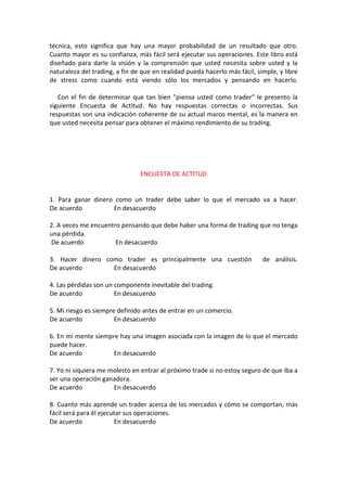 técnica, esto significa que hay una mayor probabilidad de un resultado que otro.
Cuanto mayor es su confianza, más fácil será ejecutar sus operaciones. Este libro está
diseñado para darle la visión y la comprensión que usted necesita sobre usted y la
naturaleza del trading, a fin de que en realidad pueda hacerlo más fácil, simple, y libre
de stress como cuando está viendo sólo los mercados y pensando en hacerlo.
Con el fin de determinar que tan bien "piensa usted como trader" le presento la
siguiente Encuesta de Actitud. No hay respuestas correctas o incorrectas. Sus
respuestas son una indicación coherente de su actual marco mental, es la manera en
que usted necesita pensar para obtener el máximo rendimiento de su trading.
ENCUESTA DE ACTITUD
1. Para ganar dinero como un trader debe saber lo que el mercado va a hacer.
De acuerdo En desacuerdo
2. A veces me encuentro pensando que debe haber una forma de trading que no tenga
una pérdida.
De acuerdo En desacuerdo
3. Hacer dinero como trader es principalmente una cuestión de análisis.
De acuerdo En desacuerdo
4. Las pérdidas son un componente inevitable del trading.
De acuerdo En desacuerdo
5. Mi riesgo es siempre definido antes de entrar en un comercio.
De acuerdo En desacuerdo
6. En mi mente siempre hay una imagen asociada con la imagen de lo que el mercado
puede hacer.
De acuerdo En desacuerdo
7. Yo ni siquiera me molesto en entrar al próximo trade si no estoy seguro de que iba a
ser una operación ganadora.
De acuerdo En desacuerdo
8. Cuanto más aprende un trader acerca de los mercados y cómo se comportan, más
fácil será para él ejecutar sus operaciones.
De acuerdo En desacuerdo
 