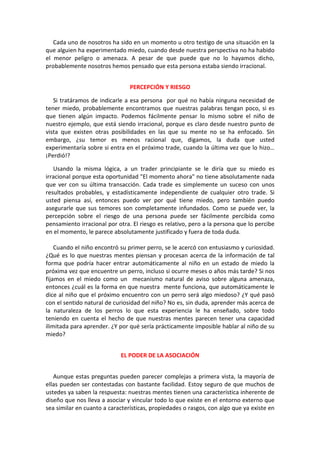 Cada uno de nosotros ha sido en un momento u otro testigo de una situación en la
que alguien ha experimentado miedo, cuando desde nuestra perspectiva no ha habido
el menor peligro o amenaza. A pesar de que puede que no lo hayamos dicho,
probablemente nosotros hemos pensado que esta persona estaba siendo irracional.
PERCEPCIÓN Y RIESGO
Si tratáramos de indicarle a esa persona por qué no había ninguna necesidad de
tener miedo, probablemente encontramos que nuestras palabras tengan poco, si es
que tienen algún impacto. Podemos fácilmente pensar lo mismo sobre el niño de
nuestro ejemplo, que está siendo irracional, porque es claro desde nuestro punto de
vista que existen otras posibilidades en las que su mente no se ha enfocado. Sin
embargo, ¿su temor es menos racional que, digamos, la duda que usted
experimentaría sobre si entra en el próximo trade, cuando la última vez que lo hizo…
¡Perdió!?
Usando la misma lógica, a un trader principiante se le diría que su miedo es
irracional porque esta oportunidad "El momento ahora" no tiene absolutamente nada
que ver con su última transacción. Cada trade es simplemente un suceso con unos
resultados probables, y estadísticamente independiente de cualquier otro trade. Si
usted piensa así, entonces puedo ver por qué tiene miedo, pero también puedo
asegurarle que sus temores son completamente infundados. Como se puede ver, la
percepción sobre el riesgo de una persona puede ser fácilmente percibida como
pensamiento irracional por otra. El riesgo es relativo, pero a la persona que lo percibe
en el momento, le parece absolutamente justificado y fuera de toda duda.
Cuando el niño encontró su primer perro, se le acercó con entusiasmo y curiosidad.
¿Qué es lo que nuestras mentes piensan y procesan acerca de la información de tal
forma que podría hacer entrar automáticamente al niño en un estado de miedo la
próxima vez que encuentre un perro, incluso si ocurre meses o años más tarde? Si nos
fijamos en el miedo como un mecanismo natural de aviso sobre alguna amenaza,
entonces ¿cuál es la forma en que nuestra mente funciona, que automáticamente le
dice al niño que el próximo encuentro con un perro será algo miedoso? ¿Y qué pasó
con el sentido natural de curiosidad del niño? No es, sin duda, aprender más acerca de
la naturaleza de los perros lo que esta experiencia le ha enseñado, sobre todo
teniendo en cuenta el hecho de que nuestras mentes parecen tener una capacidad
ilimitada para aprender. ¿Y por qué sería prácticamente imposible hablar al niño de su
miedo?
EL PODER DE LA ASOCIACIÓN
Aunque estas preguntas pueden parecer complejas a primera vista, la mayoría de
ellas pueden ser contestadas con bastante facilidad. Estoy seguro de que muchos de
ustedes ya saben la respuesta: nuestras mentes tienen una característica inherente de
diseño que nos lleva a asociar y vincular todo lo que existe en el entorno externo que
sea similar en cuanto a características, propiedades o rasgos, con algo que ya existe en
 