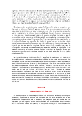 expresa a sí mismo, entonces aparte de esta, la única información con carga positiva o
negativa que puede tener sobre él está en su mente, y está condicionada por la forma
en que es procesada. En otras palabras, el mercado no hace que usted se enfoque en
el fracaso o el dolor, ni en ganar o sentir placer. Lo qué causa que la información
asuma la calidad de positiva o negativa es el mismo proceso mental inconsciente que
motivó al niño a percibir el segundo perro como una amenaza peligrosa, cuando todo
indicaba que el perro estaba ofreciendo juego y amistad.
Nuestras mentes constantemente asocian la información externa a nosotros con
algo que ya sabemos, haciendo parecer como si las circunstancias exteriores, los
recuerdos, las distinciones, o las creencias con que estas circunstancias se asocian
fueran exactamente lo mismo. Como resultado de ello, en el primer escenario, si
se viene de dos o tres trades perdedores, la próxima señal del mercado en que la
oportunidad estuvo presente se sintió demasiado aventurada. Su mente automática e
inconscientemente vincula el "momento ahora" con sus más recientes experiencias en
el trading. El vínculo con los grifos del “dolor de perder”, crean un terrible estado
mental provocando que la información que está recibiendo en el momento se perciba
a partir de una perspectiva negativa. Parece como si el mercado expresara la
información, como una amenaza lo que por supuesto, justifica su indecisión. En el
segundo escenario, el mismo proceso induce a percibir la situación desde una
perspectiva excesivamente positiva, debido a que está saliendo de tres trades
ganadores en fila.
La asociación entre el "momento ahora" y la euforia de los últimos tres trades crea
un estado mental excesivamente positivo o eufórico, lo que hace parecer como si el
mercado le ofrece una oportunidad exenta de riesgo. Por supuesto, esto justifica ante
usted mismo la comisión de errores. En el capítulo 1, he dicho que muchas de los
patrones mentales que inducen a los traders a perder y cometer errores son tan
evidentes y profundamente arraigados que nunca se nos ocurre pensar que ellos son la
razón por la que no somos consistentes con el éxito. Entender y hacerse
deliberadamente consciente de esto, y luego aprender como eludir la tendencia
natural de la mente a asociarlo son una parte importante en el proceso de alcanzar
aquella consistencia. Desarrollar y mantener un estado mental que perciba el flujo de
oportunidades del mercado, sin la amenaza del dolor o los problemas causados por el
exceso de confianza, requerirán que usted tome el control consciente del proceso de
asociación.
CAPITULO 6
LA PERSPECTIVA DEL MERCADO
La mayor parte de los traders típicos tienen una percepción del riesgo en cualquier
operación, expresada en función del resultado de sus más recientes dos o tres
operaciones (dependiendo de la persona). Los Mejores, por otra parte, no son
afectados (ya sea negativa o muy positivamente) por los resultados de su último o
incluso sus últimos trades. Por lo tanto, su percepción del riesgo de cualquier situación
 