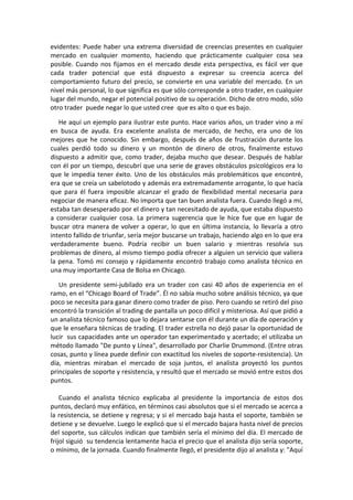evidentes: Puede haber una extrema diversidad de creencias presentes en cualquier
mercado en cualquier momento, haciendo que prácticamente cualquier cosa sea
posible. Cuando nos fijamos en el mercado desde esta perspectiva, es fácil ver que
cada trader potencial que está dispuesto a expresar su creencia acerca del
comportamiento futuro del precio, se convierte en una variable del mercado. En un
nivel más personal, lo que significa es que sólo corresponde a otro trader, en cualquier
lugar del mundo, negar el potencial positivo de su operación. Dicho de otro modo, sólo
otro trader puede negar lo que usted cree que es alto o que es bajo.
He aquí un ejemplo para ilustrar este punto. Hace varios años, un trader vino a mí
en busca de ayuda. Era excelente analista de mercado, de hecho, era uno de los
mejores que he conocido. Sin embargo, después de años de frustración durante los
cuales perdió todo su dinero y un montón de dinero de otros, finalmente estuvo
dispuesto a admitir que, como trader, dejaba mucho que desear. Después de hablar
con él por un tiempo, descubrí que una serie de graves obstáculos psicológicos era lo
que le impedía tener éxito. Uno de los obstáculos más problemáticos que encontré,
era que se creía un sabelotodo y además era extremadamente arrogante, lo que hacía
que para él fuera imposible alcanzar el grado de flexibilidad mental necesaria para
negociar de manera eficaz. No importa que tan buen analista fuera. Cuando llegó a mí,
estaba tan desesperado por el dinero y tan necesitado de ayuda, que estaba dispuesto
a considerar cualquier cosa. La primera sugerencia que le hice fue que en lugar de
buscar otra manera de volver a operar, lo que en última instancia, lo llevaría a otro
intento fallido de triunfar, sería mejor buscarse un trabajo, haciendo algo en lo que era
verdaderamente bueno. Podría recibir un buen salario y mientras resolvía sus
problemas de dinero, al mismo tiempo podía ofrecer a alguien un servicio que valiera
la pena. Tomó mi consejo y rápidamente encontró trabajo como analista técnico en
una muy importante Casa de Bolsa en Chicago.
Un presidente semi-jubilado era un trader con casi 40 años de experiencia en el
ramo, en el “Chicago Board of Trade”. Él no sabía mucho sobre análisis técnico, ya que
poco se necesita para ganar dinero como trader de piso. Pero cuando se retiró del piso
encontró la transición al trading de pantalla un poco difícil y misteriosa. Así que pidió a
un analista técnico famoso que lo dejara sentarse con él durante un día de operación y
que le enseñara técnicas de trading. El trader estrella no dejó pasar la oportunidad de
lucir sus capacidades ante un operador tan experimentado y acertado; el utilizaba un
método llamado "De punto y Línea", desarrollado por Charlie Drummond. (Entre otras
cosas, punto y línea puede definir con exactitud los niveles de soporte-resistencia). Un
día, mientras miraban el mercado de soja juntos, el analista proyectó los puntos
principales de soporte y resistencia, y resultó que el mercado se movió entre estos dos
puntos.
Cuando el analista técnico explicaba al presidente la importancia de estos dos
puntos, declaró muy enfático, en términos casi absolutos que si el mercado se acerca a
la resistencia, se detiene y regresa; y si el mercado baja hasta el soporte, también se
detiene y se devuelve. Luego le explicó que si el mercado bajara hasta nivel de precios
del soporte, sus cálculos indican que también sería el mínimo del día. El mercado de
frijol siguió su tendencia lentamente hacia el precio que el analista dijo sería soporte,
o mínimo, de la jornada. Cuando finalmente llegó, el presidente dijo al analista y: "Aquí
 