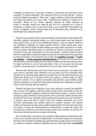 es donde se supone que el mercado se detiene y luego toma una dirección al alza,
¿verdad?" El analista respondió: "¡Por supuesto! Este es el mínimo del día." "¡Eso es
mentira!" Replicó el presidente. "Mira esto". Cogió el teléfono, llamó a los empleados
de manejo de órdenes de la soja y dijo: "Vendemos dos millones en frijoles en el
mercado". Dentro de los treinta segundos después de haber colocado la
orden, el mercado mostró una caída de diez tics en la cotización de la soja. El
presidente se volvió a mirar la cara del analista y vio su expresión horrorizada. Con
calma, le pregunta, "Ahora, ¿Dónde dices que el mercado se iba a detener? Si yo
puedo hacer eso, cualquiera puede".
El punto es que, desde nuestra propia perspectiva individual como observadores del
mercado, cualquier cosa puede suceder, y un sólo trader puede hacer que cualquier
cosa suceda. Esta es la dura y fría realidad del trading, y sólo los mejores traders la
han aceptado y adoptado sin ningún conflicto interno. ¿Cómo puedo saber esto?
Debido a que sólo los mejores traders definen sus riesgos antes de entrar en un trade.
Sólo los mejores operadores cortan sus pérdidas sin reserva o vacilación, cuando el
mercado les dice que la operación no está funcionando. Y sólo los mejores traders
tienen un organizado y sistemático régimen de gestión de dinero para tomar ganancias
cuando el mercado va en la dirección de su trade. No predefinir su riesgo, no cortar
sus pérdidas, no tomar ganancias sistemáticamente son tres de los más comunes y
más costosos errores del trading. Solo los mejores traders han eliminado estos errores.
En algún punto de su carrera han aprendido a creer sin una pizca de duda que
cualquier cosa puede pasar y a responder por lo que no saben, por lo inesperado.
Recuerde que sólo hay dos fuerzas que hacen avanzar los precios: Los traders que
creen que los mercados están subiendo, y los que creen que el los mercados están
bajando. En un momento dado, podemos ver quien tiene la más fuerte convicción solo
observando donde está el mercado ahora con respecto a donde estaba en algún
momento anterior. Si un modelo reconocible está presente, aquel modelo puede
repetirse, dándonos una indicación hacia donde se puede estar dirigiendo el mercado.
Esta es nuestra ventaja, algo que sabemos.
También hay algo que no sabemos y que nunca sabremos a menos que podamos
leer la mente. Por ejemplo, ¿sabemos cuantos traders están observando o están por
entrar en el mercado? ¿Sabemos cuántos de ellos quieren vender y cuántos quieren
comprar y cuánta cantidad? ¿Cuántos de ellos están a punto de cambiar de idea sobre
la posición? Si lo hacen, ¿durante cuánto tiempo permanecerán fuera del mercado? Y
si vuelven, ¿para qué lado lo harán? Estas son variables constantes, que nunca
terminan, desconocidas que siempre operan en cualquier mercado. Los mejores
traders no tratan de esconder estas variables desconocidas haciendo como que estas
no existen, ni tratan de intelectualizarlas o racionalizarlas a través del análisis del
mercado. Por el contrario, los mejores traders toman estas variables en cuenta y las
hacen parte del componente de sus planes de trading.
Para el trader típico, lo contrario es lo verdadero. Opera desde la perspectiva de que
lo que no ve, escucha o percibe no debe existir. Si realmente creyera en la existencia
de todas estas variables escondidas que potencialmente pueden actuar en los precios
en cualquier momento, también él debería creer que cada trade tiene un resultado
 