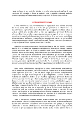 rígida -en lugar de ser neutral y abierta- es irreal y potencialmente dañina. Si cada
momento del mercado es único, y cualquier cosa es posible, entonces cualquier
expectativa que no refleja estas características carentes de límites no es realista.
GESTIÓN DE EXPECTATIVAS
El daño potencial causado por la existencia de expectativas poco realistas proviene
del modo como esto afecta a la forma en que percibimos la información. Las
expectativas son representaciones mentales de lo que en algún momento del futuro se
verá, o sentirá como sonido, sabor, u olor. Las expectativas provienen de lo que
sabemos. Esto tiene sentido, porque no podemos esperar algo de lo que no tenemos
conocimiento o conciencia. Lo que sabemos es sinónimo de lo que hemos aprendido a
pensar acerca de las formas en que el entorno puede expresarse a sí mismo. ¿Qué
creemos que es nuestra propia versión de la verdad? Cuando esperamos algo, estamos
proyectando en el futuro lo que creemos que es verdad.
Esperamos del medio ambiente un minuto, una hora, un día, una semana o un mes
a partir de la forma en que ahora están representados en nuestras mentes. Tenemos
que ser cuidadosos acerca de lo que proyectamos en el futuro, porque nada tiene más
potencial de crear infelicidad y miseria emocional que una expectativa no cumplida.
Cuando las cosas suceden exactamente como esperamos que sucedan, ¿cómo te
sientes? La respuesta es maravillosa en general (incluidos los sentimientos como
felicidad, alegría, satisfacción, y un mayor sentido de bienestar), a menos que, por
supuesto, se espere algo terrible y se manifieste. Por el contrario, ¿cómo te sientes
cuando tus expectativas no se cumplen? La respuesta es universal: Dolor Emocional.
Todos hemos experimentado algún grado de cólera, resentimiento, desesperación,
pesar, decepción, descontento, o traición cuando las cosa no resultan ser exactamente
como esperamos que fuera (a no ser, desde luego, que estemos completamente
sorprendidos por algo mucho mejor de lo que imaginamos). Aquí es cuando nos
metemos en problemas. Debido a que nuestras expectativas provienen de lo que
sabemos, cuando creemos que sabemos algo, naturalmente esperamos tener la razón.
En ese momento, creemos estar mas en un estado de ánimo neutral o abierto, y no es
difícil entender por qué. Nos sentimos muy bien si el mercado hace lo que esperamos
que haga, o nos sentimos horribles si no es así, entonces no estamos exactamente
neutrales o abiertos. Muy por el contrario, la fuerza de la creencia detrás de la
expectativa hará que nosotros percibamos información sobre el mercado de una
manera que confirma lo que esperamos (naturalmente, nos gusta sentirnos bien), y
nuestros mecanismos de blindaje del dolor nos protegen de la información que no
confirma lo que esperamos (impidiendo que nos sintamos mal).
Como ya he indicado, nuestras mentes están diseñadas para que nos ayuden a
evitar el dolor, tanto físico como emocional. Estos mecanismos de anulación de dolor
existen tanto en niveles conscientes como inconscientes. Por ejemplo, si un objeto
viene hacia su cabeza, usted reacciona instintivamente para evitarlo. Esquivarlo no
requiere un proceso decisorio consciente. De otra parte, si usted claramente ve el
 