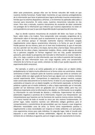 dolor auto protectores, porque ellas son las formas naturales del modo en que
nuestras mentes funcionan. Puede haber momentos en que estamos protegiéndonos
de la información que tiene el potencial para lograr profundos traumas emocionales o
heridas que no estamos dispuestos a afrontar, o no tenemos las aptitudes adecuadas o
recursos para encararlos. En estos casos, nuestros mecanismos naturales no nos
sirven. Pero más a menudo, nuestros mecanismos de anulación de dolor solamente
nos protegen de la información que indicaría que nuestras expectativas no están en
correspondencia con que lo que está disponible desde la perspectiva del entorno.
Aquí es donde nuestros mecanismos de anulación del dolor nos hacen un flaco
favor, sobre todo a los traders. Para comprender este concepto, pregúntese de la
información sobre el mercado ¿qué es exactamente lo que constituye una amenaza?
¿Es una amenaza porque el mercado realmente expresa información cargada
negativamente como alguna característica inherente a la forma en que él existe?
Puede parecer de esa manera, pero en el nivel más fundamental, lo que el mercado
nos da a percibir son tics-altos y tics-bajos, barras-altas y barras-bajas. Estos patrones
en forma de tics altos y bajos, representan modelos. Ahora, ¿están algunos de estos
tics o patrones cargados en forman negativa? Una vez más, puede ciertamente
parecerlo, pero desde la perspectiva del mercado la información es neutral. Cada tic-
alto, o tic- bajo, o patrón es sólo información, que nos indica la posición del mercado.
Si alguna de esta información tuvo una carga negativo como una característica
inherente de la forma en que existe, entonces no todo el que quede expuesto a ella
experimenta dolor emocional.
Por ejemplo, si usted y yo somos golpeados en la cabeza con un objeto sólido,
probablemente no habría mucha diferencia en la forma cómo nos sentiríamos. Ambos
sentiríamos el dolor. Cualquier parte de nuestros cuerpos que entre en contacto con
un objeto sólido con algún grado de fuerza hará que alguien con un sistema nervioso
normal experimente dolor. Compartimos la experiencia, porque nuestros cuerpos
están construidos básicamente en la misma forma. El dolor es una respuesta fisiológica
automática al impacto con un objeto tangible. La información expresada en forma de
palabras o gestos por el medio ambiente, o altos y bajos expresados por el mercado,
pueden ser tan dolorosas como ser golpeado con un objeto sólido, pero hay una
diferencia importante entre la información y los objetos. La información no es tangible.
La información no está formada de átomos y moléculas. Experimentar los efectos
potenciales negativos o positivos de la información, requiere una interpretación. Las
interpretaciones que hacemos son las funciones de nuestros marcos únicos mentales,
y el marco mental de todo el mundo es único por dos motivos fundamentales. En
primer lugar, todos nosotros nacimos con diferentes códigos genéticos para el
comportamiento y características de personalidad, que nos mueven a que tengamos
diferentes necesidades unos de otros. La forma cómo respondemos positiva o
negativamente a estas necesidades con respecto al medio ambiente y en qué grado,
crea experiencias únicas para cada individuo. En segundo lugar, todo el mundo está
expuesto a una variedad de fuerzas ambientales. Algunas de estas fuerzas son
similares de un individuo al siguiente, pero en ningún caso son exactamente lo mismo.
 