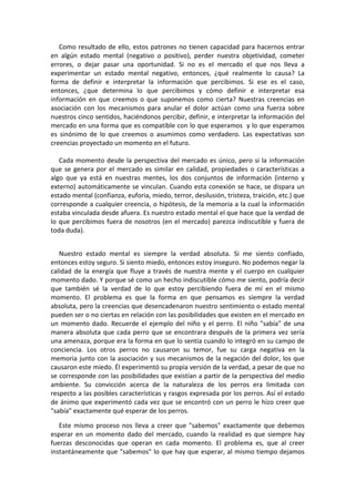 Como resultado de ello, estos patrones no tienen capacidad para hacernos entrar
en algún estado mental (negativo o positivo), perder nuestra objetividad, cometer
errores, o dejar pasar una oportunidad. Si no es el mercado el que nos lleva a
experimentar un estado mental negativo, entonces, ¿qué realmente lo causa? La
forma de definir e interpretar la información que percibimos. Si ese es el caso,
entonces, ¿que determina lo que percibimos y cómo definir e interpretar esa
información en que creemos o que suponemos como cierta? Nuestras creencias en
asociación con los mecanismos para anular el dolor actúan como una fuerza sobre
nuestros cinco sentidos, haciéndonos percibir, definir, e interpretar la información del
mercado en una forma que es compatible con lo que esperamos y lo que esperamos
es sinónimo de lo que creemos o asumimos como verdadero. Las expectativas son
creencias proyectado un momento en el futuro.
Cada momento desde la perspectiva del mercado es único, pero si la información
que se genera por el mercado es similar en calidad, propiedades o características a
algo que ya está en nuestras mentes, los dos conjuntos de información (interno y
externo) automáticamente se vinculan. Cuando esta conexión se hace, se dispara un
estado mental (confianza, euforia, miedo, terror, desilusión, tristeza, traición, etc.) que
corresponde a cualquier creencia, o hipótesis, de la memoria a la cual la información
estaba vinculada desde afuera. Es nuestro estado mental el que hace que la verdad de
lo que percibimos fuera de nosotros (en el mercado) parezca indiscutible y fuera de
toda duda).
Nuestro estado mental es siempre la verdad absoluta. Si me siento confiado,
entonces estoy seguro. Si siento miedo, entonces estoy inseguro. No podemos negar la
calidad de la energía que fluye a través de nuestra mente y el cuerpo en cualquier
momento dado. Y porque sé como un hecho indiscutible cómo me siento, podría decir
que también sé la verdad de lo que estoy percibiendo fuera de mí en el mismo
momento. El problema es que la forma en que pensamos es siempre la verdad
absoluta, pero la creencias que desencadenaron nuestro sentimiento o estado mental
pueden ser o no ciertas en relación con las posibilidades que existen en el mercado en
un momento dado. Recuerde el ejemplo del niño y el perro. El niño "sabía" de una
manera absoluta que cada perro que se encontrara después de la primera vez sería
una amenaza, porque era la forma en que lo sentía cuando lo integró en su campo de
conciencia. Los otros perros no causaron su temor, fue su carga negativa en la
memoria junto con la asociación y sus mecanismos de la negación del dolor, los que
causaron este miedo. Él experimentó su propia versión de la verdad, a pesar de que no
se corresponde con las posibilidades que existían a partir de la perspectiva del medio
ambiente. Su convicción acerca de la naturaleza de los perros era limitada con
respecto a las posibles características y rasgos expresada por los perros. Así el estado
de ánimo que experimentó cada vez que se encontró con un perro le hizo creer que
"sabía" exactamente qué esperar de los perros.
Este mismo proceso nos lleva a creer que "sabemos" exactamente que debemos
esperar en un momento dado del mercado, cuando la realidad es que siempre hay
fuerzas desconocidas que operan en cada momento. El problema es, que al creer
instantáneamente que "sabemos" lo que hay que esperar, al mismo tiempo dejamos
 