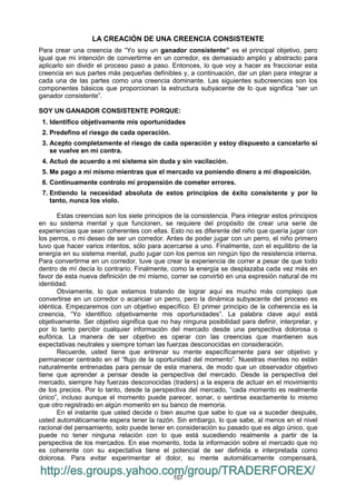 107
LA CREACIÓN DE UNA CREENCIA CONSISTENTE
Para crear una creencia de “Yo soy un ganador consistente” es el principal objetivo, pero
igual que mi intención de convertirme en un corredor, es demasiado amplio y abstracto para
aplicarlo sin dividir el proceso paso a paso. Entonces, lo que voy a hacer es fraccionar esta
creencia en sus partes más pequeñas definibles y, a continuación, dar un plan para integrar a
cada una de las partes como una creencia dominante. Las siguientes subcreencias son los
componentes básicos que proporcionan la estructura subyacente de lo que significa “ser un
ganador consistente”.
SOY UN GANADOR CONSISTENTE PORQUE:
1. Identifico objetivamente mis oportunidades
2. Predefino el riesgo de cada operación.
3. Acepto completamente el riesgo de cada operación y estoy dispuesto a cancelarlo si
se vuelve en mi contra.
4. Actuó de acuerdo a mi sistema sin duda y sin vacilación.
5. Me pago a mi mismo mientras que el mercado va poniendo dinero a mi disposición.
6. Continuamente controlo mi propensión de cometer errores.
7. Entiendo la necesidad absoluta de estos principios de éxito consistente y por lo
tanto, nunca los violo.
Estas creencias son los siete principios de la consistencia. Para integrar estos principios
en su sistema mental y que funcionen, se requiere del propósito de crear una serie de
experiencias que sean coherentes con ellas. Esto no es diferente del niño que quería jugar con
los perros, o mi deseo de ser un corredor. Antes de poder jugar con un perro, el niño primero
tuvo que hacer varios intentos, sólo para acercarse a uno. Finalmente, con el equilibrio de la
energía en su sistema mental, pudo jugar con los perros sin ningún tipo de resistencia interna.
Para convertirme en un corredor, tuve que crear la experiencia de correr a pesar de que todo
dentro de mí decía lo contrario. Finalmente, como la energía se desplazaba cada vez más en
favor de esta nueva definición de mí mismo, correr se convirtió en una expresión natural de mi
identidad.
Obviamente, lo que estamos tratando de lograr aquí es mucho más complejo que
convertirse en un corredor o acariciar un perro, pero la dinámica subyacente del proceso es
idéntica. Empezaremos con un objetivo específico. El primer principio de la coherencia es la
creencia, “Yo identifico objetivamente mis oportunidades”. La palabra clave aquí está
objetivamente. Ser objetivo significa que no hay ninguna posibilidad para definir, interpretar, y
por lo tanto percibir cualquier información del mercado desde una perspectiva dolorosa o
eufórica. La manera de ser objetivo es operar con las creencias que mantienen sus
expectativas neutrales y siempre toman las fuerzas desconocidas en consideración.
Recuerde, usted tiene que entrenar su mente específicamente para ser objetivo y
permanecer centrado en el “flujo de la oportunidad del momento”. Nuestras mentes no están
naturalmente entrenadas para pensar de esta manera, de modo que un observador objetivo
tiene que aprender a pensar desde la perspectiva del mercado. Desde la perspectiva del
mercado, siempre hay fuerzas desconocidas (traders) a la espera de actuar en el movimiento
de los precios. Por lo tanto, desde la perspectiva del mercado, “cada momento es realmente
único”, incluso aunque el momento puede parecer, sonar, o sentirse exactamente lo mismo
que otro registrado en algún momento en su banco de memoria.
En el instante que usted decide o bien asume que sabe lo que va a suceder después,
usted automáticamente espera tener la razón. Sin embargo, lo que sabe, al menos en el nivel
racional del pensamiento, solo puede tener en consideración su pasado que es algo único, que
puede no tener ninguna relación con lo que está sucediendo realmente a partir de la
perspectiva de los mercados. En ese momento, toda la información sobre el mercado que no
es coherente con su expectativa tiene el potencial de ser definida e interpretada como
dolorosa. Para evitar experimentar el dolor, su mente automáticamente compensará,
http://es.groups.yahoo.com/group/TRADERFOREX/
 