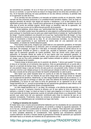 112
de convertirse en perdedor. Si va a mi favor por lo menos cuatro tics, aprovecho esos cuatro
tics en un contrato. Lo que he hecho es reducir mi riesgo total en los otros dos contratos por 10
tics. Si el mercado entonces me saca perdiendo en los dos últimos contratos, la pérdida neta
en la operación es sólo de 8 tics.
Si no cerraba mis dos contratos y el mercado se hubiera movido en mi dirección, habría
cerrado las tres próximas posiciones a un predeterminado beneficio objetivo. Esto se basa en
algunos periodos de tiempo más largos de soporte o resistencia, o en el test anterior de un
significativo precio alto o bajo. Cuando tomo ganancias en el segundo tercio, también muevo el
stop loss al punto de entrada original. Ahora tengo un beneficio neto de la operación, sin
importar de lo que ocurra con la última tercera porción de la posición.
En otras palabras, ahora tengo una “oportunidad libre de riesgo”. No puedo enfatizar lo
suficiente, ni el editor puede hacer las palabras en esta página lo suficientemente grande como
para subrayar lo importante que es para que usted experimente el estado de “oportunidad libre
de riesgo”. Cuando establece una situación en la que hay “oportunidad libre de riesgo”, no hay
forma de perder a menos que ocurra algo muy inusual, como limitar hacia arriba o limitar hacia
abajo el movimiento a través de su stop. Si, en circunstancias normales, no hay forma de
perder, usted experimenta lo que realmente se siente estar en una operación con una
tranquilidad, un estado de mental despreocupado.
Para ilustrar este punto, imagine que usted esta en una operación ganadora; el mercado
hizo un movimiento moderado en su dirección, pero no tomaste ganancias, porque pensaste ir
más lejos. Sin embargo, en lugar de ir más lejos, el mercado regresa en donde estuvo en su
entrada original. Entraste en pánico y, resulta que, cerraste la operación, porque no quiere
dejar que la operación ganador se vuelva perdedor. Pero tan pronto como usted cerró la
operación, el mercado rebota de vuelta en lo que habría sido una operación ganador. Si
hubieras tomado algunas ganancias en partes, que hubiera sido una situación de oportunidad
sin riesgo, que es muy poco probable que usted hubiera entrado en pánico o sentir algo de
estrés o ansiedad de la cuestión.
Todavía tengo la tercera parte de mi posición de abierta. Y ahora qué queda? Yo busco
el stop en el mercado en el momento más oportuno. Esto es generalmente en un punto alto o
bajo en un período de tiempo largo. Coloco mi orden para cerrar sólo por debajo de ese punto
en una posición larga o casi por encima de ese punto en una posición corta. Coloco mi orden
justo por encima o por debajo porque no me preocupa por atrapar el último tic de la operación.
He visto a través de los años que al tratar de hacerlo simplemente no vale la pena.
Otro factor que usted necesita tener en cuenta es el ratio de riesgo-beneficio. El ratio
riesgo-beneficio es el valor en dólares de que tanto riesgo tiene usted que tomar en relación
con el potencial de beneficio. Idealmente, su ratio riesgo-beneficio debe ser de al menos 3:1, lo
que significa que sólo se arriesga un dólar por cada tres dólares de beneficio potencial. Si su
probabilidad y la forma en que hace la toma de ganancias en su operación le da un ratio
riesgo-beneficio de 3:1, aunque el porcentaje de sus operaciones ganadoras sean inferior al 50
por ciento, usted seguirá ganando dinero consistentemente.
Un ratio riesgo-beneficio de 3:1 es ideal. Sin embargo, a los efectos de este ejercicio, no
importa lo que es, ni tampoco importa la eficacia con la que aplica la toma de ganancias,
siempre y cuando lo haga. La clave es hacer lo mejor para pagarse a sí mismo es usando un
nivel razonable de toma de ganancias cuando el mercado ponga dinero a su disposición. Cada
porción que usted tome de una operación contribuirá para crear la creencia de que es un
ganador consistente. Finalmente, todos los números se alinearán mejor en la medida que la
creencia en su habilidad para ser consistente se haga más fuerte.
 Trading en tamaños de muestra
El trader típico vive o muere (emocionalmente hablando) por los resultados de sus operaciones
más recientes. Si la operación fue ganadora, irá contento a realizar la siguiente operación. Si
no lo fue así, comienza a cuestionarse la validez de su sistema. Para descubrir qué variables
funcionan, cuán bien funcionan y qué no funciona, necesitamos un enfoque sistemático, que
no tome variables aleatorias en consideración. Esto significa que necesitamos expandir
nuestra definición de éxito o fracaso desde la perspectiva limitada de operación por operación
del trader típico a un tamaño de muestreo de 20 operaciones o más.
http://es.groups.yahoo.com/group/TRADERFOREX/
 