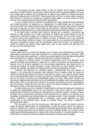 114
Si no se siente cómodo, puede reducir el valor en dólares de los riesgos, operando
contratos mini S&P (E-Mini). Se trata de un quinto del valor de los contratos estándar, de modo
que el valor total en dólares de los riesgos por el negocio baja a $450 y el riesgo acumulado
para las 20 operaciones es de $9,000. Usted puede hacer lo mismo si quiere operar acciones:
Solo reduzca el número de acciones por operación hasta llegar a un punto donde se sienta
cómodo con el riesgo total acumulado de las 20 operaciones.
Lo que no puede hacer es cambiar los parámetros de riesgo establecidos para satisfacer
sus niveles de confort. Si, basado en su investigación, ha determinado que un riesgo de 3
puntos en el S&P es la distancia optima que debe dejar que el mercado vaya contra su sistema
para que le diga que no vale la pena estar en esa posición, entonces déjela en 3 puntos.
Cambie esta variable solamente si está garantizado desde la perspectiva del análisis técnico.
Si ha hecho todo lo posible para reducir el tamaño de su posición y encuentra que
todavía no está cómodo con el valor acumulado en dólares que puede perder en las 20
operaciones, entonces le sugiero que lo haga en una cuenta demo. Con una cuenta demo es
lo mismo, solo que las operaciones en realidad no entran al mercado. Por lo que realmente
usted no tiene ningún dinero en riesgo. Una cuenta demo es una excelente herramienta, no
solo para la práctica en tiempo real, en condiciones reales del mercado, sino también para
probar un sistema de trading. Puede haber otros, pero el único servicio de este tipo que
conoczo es el de Auditrack.com.
 Hacer el ejercicio
Cuando usted tiene un conjunto de variables que se ajusta a las especificaciones descritas,
usted sabe exactamente lo que cada operación va a costar para averiguar si funciona, usted
tiene un plan para tomar ganancias, y sabe lo que puede esperar de su ratio ganancia-perdida
para el tamaño de su muestra, entonces está listo para comenzar el ejercicio.
Las reglas son simples: Opere su sistema exactamente como lo ha diseñado. Esto
significa que debe comprometerse a operar por lo menos las próximas 20 ocurrencias de su
sistema, no en la próxima operación o en las próximas operaciones, sino todos las 20, no
importa qué suceda. No puede desviarse, ni estar influenciado por otros factores externos o
cambiar las variables que definan su sistema hasta que haya completado la muestra.
Haciendo este ejercicio con variables rígidas y relativamente fijas que definan su
sistema, y un compromiso de ejecutar cada operación de su muestra, usted ha creado un
método de trading que replica la manera en que opera un casino. ¿Por qué los casinos hacen
dinero consistentemente sobre un evento que tiene un resultado aleatorio? Porque ellos saben
que en una serie de eventos, las probabilidades están a su favor. Ellos saben también que
para hacer realidad estos beneficios de las probabilidades favorables, tienen que participar en
cada evento. Ellos no pueden tomar parte en un proceso de selección (la mano de blackjack,
giro de la ruleta o tirada del dado que van a lanzar) de tratar de predecir por adelantado el
resultado de cada uno de estos eventos individuales.
Si usted cree en las cinco verdades fundamentales y cree que el trading es simplemente
un juego de probabilidades, que no es muy diferente a tirar de la manija de una máquina
tragamonedas, entonces encontrará que este ejercicio no requiere esfuerzo, porque su deseo
de seguir con su compromiso de ejecutar cada operación en su muestra y su creencia en la
naturaleza probabilística del trading estarán en completa armonía. Como resultado, no habrá
miedo, resistencia o pensamientos que lo distraigan. ¿Qué puede detenerlo de hacer
exactamente lo que necesita hacer, cuando lo necesita hacerlo, sin dudas o vacilación?
¡Absolutamente, Nada!
Por otra parte, si no se le ha ocurrido aun, este ejercicio creará una colisión entre su
deseo de pensar objetivamente en probabilidades y todas las fuerzas dentro de usted que
están en conflicto con su deseo. La cantidad de dificultad que tenga para hacer este ejercicio,
estará en directa proporción con el grado el cual estos conflictos existen. En un grado u otro,
usted experimentará exactamente lo contrario de lo que describí en el párrafo anterior. No se
sorprenda si los primeros intentos al realizar este ejercicio le parezca casi imposible.
http://es.groups.yahoo.com/group/TRADERFOREX/
 