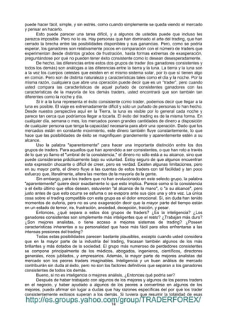 14
puede hacer fácil, simple, y sin estrés, como cuando simplemente se queda viendo el mercado
y pensar en hacerlo.
Esto puede parecer una tarea difícil, y a algunos de ustedes puede que incluso les
parezca imposible. Pero no lo es. Hay personas que han dominado el arte del trading, que han
cerrado la brecha entre las posibilidades disponibles y sus ganancias. Pero, como se podría
esperar, los ganadores son relativamente pocos en comparación con el número de traders que
experimentan desde distintos grados de frustración, hasta formas extremas de exasperación,
preguntándose por qué no pueden tener éxito consistente como lo desean desesperadamente.
De hecho, las diferencias entre estos dos grupos de trader (los ganadores consistentes y
todos los demás) son análogas a las diferencias entre la tierra y la luna. La tierra y la luna son
a la vez los cuerpos celestes que existen en el mismo sistema solar, por lo que sí tienen algo
en común. Pero son de distinta naturaleza y características tales como el día y la noche. Por la
misma razón, cualquiera que abre una operación puede decir que es un “trader”, pero cuando
usted compara las características de aquel puñado de consistentes ganadores con las
características de la mayoría de los demás traders, usted encontrará que son también tan
diferentes como la noche y día.
Si ir a la luna representa el éxito consistente como trader, podemos decir que llegar a la
luna es posible. El viaje es extremadamente difícil y sólo un puñado de personas lo han hecho.
Desde nuestra perspectiva aquí en la Tierra, la luna es visible por lo general cada noche y
parece tan cerca que podríamos llegar a tocarla. El éxito del trading es de la misma forma. En
cualquier día, semana o mes, los mercados ponen grandes cantidades de dinero a disposición
de cualquier persona que tenga la capacidad necesaria para abrir una operación. Dado que los
mercados están en constante movimiento, este dinero también fluye constantemente, lo que
hace que las posibilidades de éxito se magnifiquen grandemente y aparentemente estén a su
alcance.
Uso la palabra "aparentemente" para hacer una importante distinción entre los dos
grupos de traders. Para aquellos que han aprendido a ser consistentes, o que han roto a través
de lo que yo llamo el "umbral de la consistencia," el dinero no sólo está a su alcance, sino que
puede considerarse prácticamente bajo su voluntad. Estoy seguro de que algunos encuentran
esta expresión chocante o difícil de creer, pero es verdad. Existen algunas limitaciones, pero
en su mayor parte, el dinero fluye a las cuentas de estos traders con tal facilidad y tan poco
esfuerzo que, literalmente, altera las mentes de la mayoría de la gente.
Sin embargo, para los traders que no han evolucionado en este selecto grupo, la palabra
"aparentemente" quiere decir exactamente lo que esto implica. Parece como si la consistencia
o el éxito último que ellos desean, estuvieran "al alcance de la mano", o "a su alcance", pero
justo antes de que esto ocurra se esfuma o se evapora ante sus ojos una y otra vez. La única
cosa sobre el trading compatible con este grupo es el dolor emocional. Sí, sin duda han tenido
momentos de euforia, pero no es una exageración decir que la mayor parte del tiempo están
en un estado de temor, ira, frustración, ansiedad, decepción, traición, y pesar.
Entonces, ¿qué separa a estos dos grupos de traders? ¿Es la inteligencia? ¿Los
ganadores consistentes son simplemente más inteligentes que el resto? ¿Trabajan más duro?
¿Son mejores analistas, o tiene acceso a mejores sistemas de trading? ¿Poseen
características inherentes a su personalidad que hace más fácil para ellos enfrentarse a las
intensas presiones del trading?
Todas estas posibilidades parecen bastante plausibles, excepto cuando usted considera
que en la mayor parte de la industria del trading, fracasan también algunos de los más
brillantes y más dotados de la sociedad. El grupo más numeroso de perdedores consistentes
se compone principalmente de los médicos, abogados, ingenieros, científicos, directores
generales, ricos jubilados, y empresarios. Además, la mayor parte de mejores analistas del
mercado son los peores traders imaginables. Inteligencia y un buen análisis de mercado
contribuirán sin duda al éxito, pero no son los factores definitivos que separan a los ganadores
consistentes de todos los demás.
Bueno, si no es inteligencia o mejores análisis, ¿Entonces qué podría ser?
Después de haber trabajado con algunos de los mejores y algunos de los peores traders
en el negocio, y haber ayudado a algunos de los peores a convertirse en algunos de los
mejores, puedo afirmar sin lugar a dudas que hay razones específicas del por qué los trader
consistentemente exitosos superan a los demás. Si tuviera que resumir la totalidad de esas
http://es.groups.yahoo.com/group/TRADERFOREX/
 