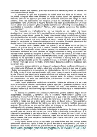 16
los traders aceptan este supuesto, y la mayoría de ellos se sienten orgullosos de sentirse a si
mismos tomadores de riesgo.
El problema es que esta suposición no puede estar más lejos de la verdad. Por
naturaleza, cualquier trader está tomando un riesgo, cuando coloca una operación en el
mercado, pero eso no significa que usted está realmente aceptando ese riesgo. En otras
palabras, todas las operaciones son riesgosas porque los resultados son probables, no
garantizadas. Pero, ¿realmente la mayoría de los traders creen que están tomando un riesgo
cuando abren una operación? ¿Han aceptado realmente que el trading tiene resultados no
garantizados o resultados probables? Además, ¿han aceptado plenamente las posibles
consecuencias?
La respuesta es, irrefutablemente, no! La mayoría de los traders no tienen
absolutamente ningún concepto de lo que significa ser un tomador de riesgos en la forma en
que el trader exitoso piensa acerca del riesgo. Los mejores traders no sólo toman el riesgo,
sino que también han aprendido a aceptar y abrazan ese riesgo. Hay una enorme diferencia
psicológica entre asumir que eres tomador de riesgo, porque al abrir operaciones estás
aceptando plenamente los riesgos inherentes en cada operación. Al aceptar plenamente los
riesgos, tendrá profundas implicaciones en el incremento de su resultado.
Los mejores traders pueden poner una operación sin el menor asomo de duda o
conflicto, al igual de libre y sin duda o conflicto, también reconocen el mal resultado. Ellos
pueden salir de la operación, incluso con una pérdida y no manifestarán la más mínima señal
de malestar emocional. En otras palabras, los riesgos inherentes al trading no motivan a los
mejores traders a perder su disciplina, el enfoque, o su sentido de confianza. Si usted no está
en condiciones de operar sin el menor malestar emocional posible (específicamente, el miedo),
entonces no ha aprendido a aceptar los riesgos inherentes al trading. Este es un gran
problema, porque al grado que no ha aceptado el riesgo, es el mismo grado en querrá evitar.
Al intentar evitar algo que es inevitable, tendrá efectos desastrosos sobre su capacidad para
operar con éxito.
Aprender a aceptar realmente los riesgos en cualquier esfuerzo puede ser difícil, pero es
extremadamente difícil para los traders, sobre todo teniendo en cuenta lo que está en juego.
¿Cuáles son generalmente la mayoría de los miedos (además de morir o hablar en público)?
Sin duda, perder dinero y estar equivocado, están en un rango cercano a la parte superior de
la lista. Al admitir que estamos mal y perder el dinero que teníamos para arrancar puede ser
extremadamente doloroso y, desde luego, algo debemos evitar. Sin embargo, como traders,
nos enfrentamos con estas dos posibilidades prácticamente a cada momento que nos
encontramos en una operación.
Ahora, usted puede estar diciéndose a si mismo, "Aparte del hecho de que me duele
tanto, es natural que no quiera sentirme mal y perder algo, por lo que estoy dispuesto a hacer
todo lo que pueda para evitarlo”. Estoy de acuerdo con usted. Pero también esta es la
tendencia natural que hace al trading algo extremadamente difícil (aunque al parecer debería
ser fácil).
El trading nos presenta una paradoja fundamental: ¿Cómo podemos seguir siendo
disciplinados, enfocados, y confiamos ante la constante incertidumbre? Cuando haya
aprendido a "pensar" como un trader, es exactamente lo que usted será capaz de hacer. Al
aprender a redefinir sus actividades de trading de manera que le permita a usted aceptar por
completo el riesgo, que es la clave para pensar como un trader exitoso. Para aprender a
aceptar el riesgo es una habilidad de trading, que es la más importante habilidad que pueda
aprender. Sin embargo, es raro que los traders se enfoquen en su desarrollo o le presten
cualquier atención o realicen cualquier esfuerzo para aprenderla.
Cuando usted aprende las habilidades de trading de la aceptación del riesgo, el mercado
no será capaz de generar información que pueda definir o interpretar como dolorosa. Si la
información que genera el mercado no tiene el potencial de causar dolor emocional, no hay
nada que evitar. Es sólo información, diciéndole cuáles son las posibilidades. Esto se llama
perspectiva real, que no es sesgada o distorsionada, por lo que el miedo de lo que va a ocurrir
o no ocurrir, es normal.
Estoy seguro de que no hay un solo trader que antes de leer este libro no haya abierto
operaciones demasiado rápido o antes de que el mercado le haya generado una señal, o
demasiado tarde mucho después de que el mercado ha generado una señal. ¿Qué trader no
http://es.groups.yahoo.com/group/TRADERFOREX/
 