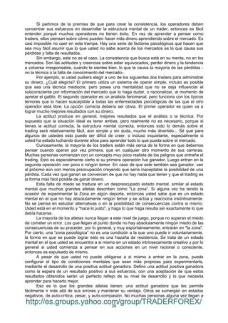 29
Si partimos de la premisa de que para crear la consistencia, los operadores deben
concentrar sus esfuerzos en desarrollar la estructura mental de un trader, entonces es fácil
entender porqué muchos operadores no tienen éxito. En vez de aprender a pensar como
traders, ellos piensan sobre cómo pueden hacer más dinero aprendiendo sobre el mercado. Es
casi imposible no caer en esta trampa. Hay una serie de factores psicológicos que hacen que
sea muy fácil asumir que lo que usted no sabe acerca de los mercados es lo que causa sus
pérdidas y falta de resultados.
Sin embargo, este no es el caso. La consistencia que busca está en su mente, no en los
mercados. Son las actitudes y creencias sobre estar equivocados, perder dinero y la tendencia
a volverse irresponsable, cuando te sientes bien, lo que te causa la mayoría de las pérdidas -
no la técnica o la falta de conocimiento del mercado-.
Por ejemplo, si usted pudiera elegir a uno de los siguientes dos traders para administrar
su dinero, ¿Cuál elegiría? El primero utiliza un sistema de operar simple, incluso es posible
que sea una técnica mediocre, pero posee una mentalidad que no se deja influenciar el
subconsciente por información del mercado que lo haga dudar, o racionalizar, al momento de
apretar el gatillo. El segundo operador es un analista fenomenal, pero funciona con los típicos
temores que lo hacen susceptible a todas las enfermedades psicológicas de las que el otro
operador está libre. La opción correcta debería ser obvia. El primer operador es quien va a
lograr mucho mejores resultados con su dinero.
La actitud produce en general, mejores resultados que el análisis o la técnica. Por
supuesto que la situación ideal es tener ambas, pero realmente no es necesario, porque si
tienes la actitud correcta, la estructura mental correcta, entonces todo lo demás sobre el
trading será relativamente fácil, aún simple y sin duda, mucho más divertido... Sé que para
algunos de ustedes esto puede ser difícil de creer, o incluso inquietante, especialmente si
usted ha estado luchando durante años para aprender todo lo que pueda sobre el mercado.
Curiosamente, la mayoría de los traders están más cerca de la forma en que debemos
pensar cuando operan por vez primera, que en cualquier otro momento de sus carreras.
Muchas personas comienzan con un concepto muy poco realista de los peligros que entraña el
trading. Esto es especialmente cierto si su primera operación fue ganador. Luego entran en la
segunda operación con poco o ningún temor. En caso de que este también sea ganador, van
al próximo aún con menos preocupación creyendo que sería inaceptable la posibilidad de una
pérdida. Cada vez que ganan se convencen de que no hay nada que temer y que el trading es
la forma más fácil posible de ganar dinero.
Esta falta de miedo se traduce en un despreocupado estado mental, similar al estado
mental que muchos grandes atletas describen como "La zona". Si alguna vez ha tenido la
ocasión de experimentar la Zona en algún deporte, entonces usted sabe que es un estado
mental en el que no hay absolutamente ningún temor y se actúa y reacciona instintivamente.
No se piensa en estudiar alternativas o en la posibilidad de consecuencias contra si mismo.
Usted está en el momento y "hace lo justo", y haga lo que haga resulta ser exactamente lo que
debía hacerse.
La mayoría de los atletas nunca llegan a este nivel de juego, porque no superan el miedo
de cometer un error. Los que llegan al punto donde no hay absolutamente ningún miedo de las
consecuencias de su proceder, por lo general, y muy espontáneamente, entrarán en "la zona".
Por cierto, una “zona psicológica” no es una condición a la que uno puede ir voluntariamente,
la forma en que se puede lograr esto es una hazaña de resistencia. Se trata de un estado
mental en el que usted se encuentra a si mismo en un estado intrínsecamente creativo y por lo
general si usted comienza a pensar en sus acciones en un nivel racional o consciente,
entonces es expulsado de mismo.
A pesar de que usted no puede obligarse a si mismo a entrar en la zona, puede
configurar el tipo de condiciones mentales que sean más propicias para experimentarla,
mediante el desarrollo de una positiva actitud ganadora. Defino una actitud positiva ganadora
como la espera de un resultado positivo a sus esfuerzos, con una aceptación de que estos
resultados obtenidos serán un perfecto reflejo de su nivel de desarrollo y lo que necesita
aprender para hacerlo mejor.
Eso es lo que los grandes atletas tienen: una actitud ganadora que les permite
fácilmente ir más allá de sus errores y mantener su ventaja. Otros se sumergen en estados
negativos, de auto-crítica, pesar, y auto-compasión. No muchas personas alguna vez llegan a
http://es.groups.yahoo.com/group/TRADERFOREX/
 
