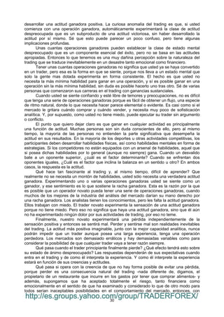 30
desarrollar una actitud ganadora positiva. La curiosa anomalía del trading es que, si usted
comienza con una operación ganadora, automáticamente experimentará la clase de actitud
despreocupada que es un subproducto de una actitud victoriosa, sin haber desarrollado la
actitud por sí mismo. Sé que esto puede parecer un poco confuso, pero tiene algunas
implicaciones profundas.
Unas cuantas operaciones ganadores pueden establecer la clase de estado mental
despreocupado que es un componente esencial del éxito, pero no se basa en las actitudes
apropiadas. Entonces lo que tenemos es una muy dañina percepción sobre la naturaleza del
trading que se traduce inevitablemente en un desastre tanto emocional como financiero.
Tener unas cuantas operaciones ganadoras no significa que usted ya se haya convertido
en un trader, pero esa es la forma en que se siente, porque nos lleva a un estado mental que
solo la gente mas dotada experimenta en forma consistente. El hecho es que usted no
necesita la más mínima habilidad para ganar en una operación, y sí es posible ganar en una
operación sin la más mínima habilidad, sin duda es posible hacerlo uno tras otro. Sé de varias
personas que comenzaron sus carreras en el trading con ganancias sustanciales.
Cuando usted se siente confiando y esté libre de temores y preocupaciones, no es difícil
que tenga una serie de operaciones ganadoras porque es fácil de obtener un flujo, una especie
de ritmo natural, donde lo que necesita hacer parece elemental o evidente. Es casi como si el
mercado le gritara cuándo comprar y cuándo vender, y necesita muy poco de sofisticación
analítica. Y, por supuesto, como usted no tiene miedo, puede ejecutar su trader sin argumento
o conflicto.
El punto que quiero dejar claro es que ganar en cualquier actividad es principalmente
una función de actitud. Muchas personas son sin duda conscientes de ello, pero al mismo
tiempo, la mayoría de las personas no entienden la parte significativa que desempeña la
actitud en sus resultados. En la mayoría de los deportes u otras actividades competitivas, los
participantes deben desarrollar habilidades físicas, así como habilidades mentales en forma de
estrategias. Si los competidores no están equipados con un arsenal de habilidades, aquel que
si posea dichas habilidades por lo general (aunque no siempre) gana. Cuando un desvalido
bate a un oponente superior, ¿cuál es el factor determinante? Cuando se enfrentan dos
oponentes iguales, ¿Cuál es el factor que inclina la balanza en un sentido u otro? En ambos
casos, la respuesta es la actitud.
Qué hace tan fascinante al trading y, al mismo tiempo, difícil de aprender? Que
realmente no se necesita un montón de habilidades, usted sólo necesita una verdadera actitud
ganadora. Experimentando uno o varias operaciones ganadoras usted se siente como un
ganador, y ese sentimiento es lo que sostiene la racha ganadora. Esta es la razón por la que
es posible que un operador novato pueda tener una serie de operaciones ganadoras, cuando
muchos de los mejores de la industria del análisis del mercado darían su mano derecho por
una racha ganadora. Los analistas tienen los conocimientos, pero les falta la actitud ganadora.
Ellos trabajan con miedo. El trader novato experimenta la sensación de una actitud ganadora
porque no tiene miedo. Pero eso no significa que haya una actitud ganadora, sino que él aún
no ha experimentado ningún dolor por sus actividades de trading, por eso no teme.
Finalmente, nuestro novato experimentará una pérdida independientemente de la
sensación positiva y entonces se sentirá mal. Perder y sentirse mal son realidades inevitables
del trading. La actitud más positiva imaginable, junto con la mejor capacidad analítica, nunca
podrán impedir que un trader aunque posea una larga experiencia, tenga una operación
perdedora. Los mercados son demasiado erráticos y hay demasiadas variables como para
considerar la posibilidad de que cualquier trader vaya a tener razón siempre.
Qué pasa cuando el trader principiante finalmente pierde? ¿Qué efecto tendrá esto sobre
su estado de ánimo despreocupado? Las respuestas dependerán de sus expectativas cuando
entra en el trading y de como él interpreta la experiencia. Y como él interprete la experiencia
estará en función de sus creencias y actitudes.
Qué pasa si opera con la creencia de que no hay forma posible de evitar una pérdida,
porque perder es una consecuencia natural del trading -nada diferente de, digamos, el
propietario de un restaurante que incurre en los gastos por tener que comprar alimentos- y
además, supongamos que ha aceptado totalmente el riesgo, tanto financiera como
emocionalmente en el sentido de que ha examinado y considerado lo que de otro modo para
todos serían inaceptables posibilidades en el comportamiento del mercado, entonces, con
http://es.groups.yahoo.com/group/TRADERFOREX/
 