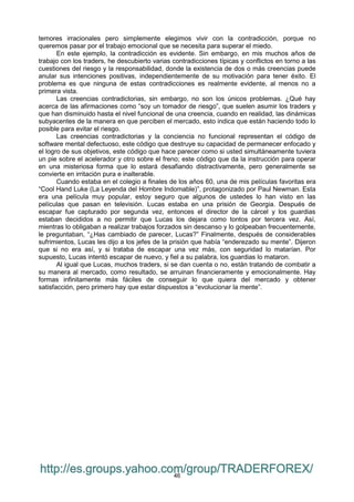 46
temores irracionales pero simplemente elegimos vivir con la contradicción, porque no
queremos pasar por el trabajo emocional que se necesita para superar el miedo.
En este ejemplo, la contradicción es evidente. Sin embargo, en mis muchos años de
trabajo con los traders, he descubierto varias contradicciones típicas y conflictos en torno a las
cuestiones del riesgo y la responsabilidad, donde la existencia de dos o más creencias puede
anular sus intenciones positivas, independientemente de su motivación para tener éxito. El
problema es que ninguna de estas contradicciones es realmente evidente, al menos no a
primera vista.
Las creencias contradictorias, sin embargo, no son los únicos problemas. ¿Qué hay
acerca de las afirmaciones como “soy un tomador de riesgo”, que suelen asumir los traders y
que han disminuido hasta el nivel funcional de una creencia, cuando en realidad, las dinámicas
subyacentes de la manera en que perciben el mercado, esto indica que están haciendo todo lo
posible para evitar el riesgo.
Las creencias contradictorias y la conciencia no funcional representan el código de
software mental defectuoso, este código que destruye su capacidad de permanecer enfocado y
el logro de sus objetivos, este código que hace parecer como si usted simultáneamente tuviera
un pie sobre el acelerador y otro sobre el freno; este código que da la instrucción para operar
en una misteriosa forma que lo estará desafiando distractivamente, pero generalmente se
convierte en irritación pura e inalterable.
Cuando estaba en el colegio a finales de los años 60, una de mis películas favoritas era
“Cool Hand Luke (La Leyenda del Hombre Indomable)”, protagonizado por Paul Newman. Esta
era una película muy popular, estoy seguro que algunos de ustedes lo han visto en las
películas que pasan en televisión. Lucas estaba en una prisión de Georgia. Después de
escapar fue capturado por segunda vez, entonces el director de la cárcel y los guardias
estaban decididos a no permitir que Lucas los dejara como tontos por tercera vez. Así,
mientras lo obligaban a realizar trabajos forzados sin descanso y lo golpeaban frecuentemente,
le preguntaban, “¿Has cambiado de parecer, Lucas?” Finalmente, después de considerables
sufrimientos, Lucas les dijo a los jefes de la prisión que había “enderezado su mente”. Dijeron
que si no era así, y si trataba de escapar una vez más, con seguridad lo matarían. Por
supuesto, Lucas intentó escapar de nuevo, y fiel a su palabra, los guardias lo mataron.
Al igual que Lucas, muchos traders, si se dan cuenta o no, están tratando de combatir a
su manera al mercado, como resultado, se arruinan financieramente y emocionalmente. Hay
formas infinitamente más fáciles de conseguir lo que quiera del mercado y obtener
satisfacción, pero primero hay que estar dispuestos a “evolucionar la mente”.
http://es.groups.yahoo.com/group/TRADERFOREX/
 