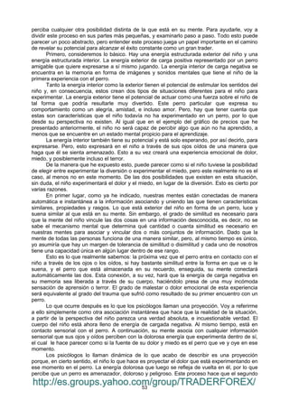 53
perciba cualquier otra posibilidad distinta de la que está en su mente. Para ayudarle, voy a
dividir este proceso en sus partes más pequeñas, y examinarlo paso a paso. Todo esto puede
parecer un poco abstracto, pero entender este proceso juega un papel importante en el camino
de revelar su potencial para alcanzar el éxito constante como un gran trader.
Primero, consideremos lo básico. Hay una energía estructurada exterior del niño y una
energía estructurada interior. La energía exterior de carga positiva representado por un perro
amigable que quiere expresarse a sí mismo jugando. La energía interior de carga negativa se
encuentra en la memoria en forma de imágenes y sonidos mentales que tiene el niño de la
primera experiencia con el perro.
Tanto la energía interior como la exterior tienen el potencial de estimular los sentidos del
niño y, en consecuencia, estos crean dos tipos de situaciones diferentes para el niño para
experimentar. La energía exterior tiene el potencial de actuar como una fuerza sobre el niño de
tal forma que podría resultarle muy divertido. Este perro particular que expresa su
comportamiento como un alegría, amistad, e incluso amor. Pero, hay que tener cuenta que
estas son características que el niño todavía no ha experimentado en un perro, por lo que
desde su perspectiva no existen. Al igual que en el ejemplo del gráfico de precios que he
presentado anteriormente, el niño no será capaz de percibir algo que aún no ha aprendido, a
menos que se encuentre en un estado mental propicio para el aprendizaje.
La energía interior también tiene su potencial y está solo esperando, por así decirlo, para
expresarse. Pero, esto expresará en el niño a través de sus ojos oídos de una manera que
haga que él se sienta amenazado. Esto a su vez creará una experiencia emocional de dolor,
miedo, y posiblemente incluso el terror.
De la manera que he expuesto esto, puede parecer como si el niño tuviese la posibilidad
de elegir entre experimentar la diversión o experimentar el miedo, pero este realmente no es el
caso, al menos no en este momento. De las dos posibilidades que existen en esta situación,
sin duda, el niño experimentará el dolor y el miedo, en lugar de la diversión. Esto es cierto por
varias razones.
En primer lugar, como ya he indicado, nuestras mentes están conectadas de manera
automática e instantánea a la información asociando y uniendo las que tienen características
similares, propiedades y rasgos. Lo que está exterior del niño en forma de un perro, luce y
suena similar al que está en su mente. Sin embargo, el grado de similitud es necesario para
que la mente del niño vincule las dos cosas en una información desconocida, es decir, no se
sabe el mecanismo mental que determina qué cantidad o cuanta similitud es necesario en
nuestras mentes para asociar y vincular dos o más conjuntos de información. Dado que la
mente de todas las personas funciona de una manera similar, pero, al mismo tiempo es único,
yo asumiría que hay un margen de tolerancia de similitud o disimilitud y cada uno de nosotros
tiene una capacidad única en algún lugar dentro de ese rango.
Esto es lo que realmente sabemos: la próxima vez que el perro entra en contacto con el
niño a través de los ojos o los oídos, si hay bastante similitud entre la forma en que ve o le
suena, y el perro que está almacenada en su recuerdo, enseguida, su mente conectará
automáticamente las dos. Esta conexión, a su vez, hará que la energía de carga negativa en
su memoria sea liberada a través de su cuerpo, haciéndolo presa de una muy incómoda
sensación de aprensión o terror. El grado de malestar o dolor emocional de esta experiencia
será equivalente al grado del trauma que sufrió como resultado de su primer encuentro con un
perro.
Lo que ocurre después es lo que los psicólogos llaman una proyección. Voy a referirme
a ello simplemente como otra asociación instantánea que hace que la realidad de la situación,
a partir de la perspectiva del niño parezca una verdad absoluta, e incuestionable verdad. El
cuerpo del niño está ahora lleno de energía de cargada negativa. Al mismo tiempo, está en
contacto sensorial con el perro. A continuación, su mente asocia con cualquier información
sensorial que sus ojos y oídos perciben con la dolorosa energía que experimenta dentro de sí,
el cual le hace parecer como si la fuente de su dolor y miedo es el perro que ve y oye en ese
momento.
Los psicólogos lo llaman dinámica de lo que acabo de describir es una proyección
porque, en cierto sentido, el niño lo que hace es proyectar el dolor que está experimentando en
ese momento en el perro. La energía dolorosa que luego se refleja de vuelta en él, por lo que
percibe que un perro es amenazador, doloroso y peligroso. Este proceso hace que el segundo
http://es.groups.yahoo.com/group/TRADERFOREX/
 
