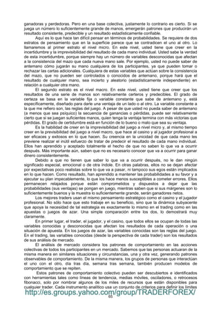 65
ganadoras y perdedoras. Pero en una base colectiva, justamente lo contrario es cierto. Si se
juega un número lo suficientemente grande de manos, emergerán patrones que producirán un
resultado consistente, predecible y un resultado estadísticamente confiable.
Aquí es lo que hace tan difícil pensar en términos de probabilidades. Se requiere de dos
estratos de pensamiento que en la superficie parece que se contradicen el uno al otro. Lo
llamaremos al primer estrato el nivel micro. En este nivel, usted tiene que creer en la
incertidumbre y la imprevisibilidad del resultado de cada mano individual. Usted sabe la verdad
de esta incertidumbre, porque siempre hay un número de variables desconocidas que afectan
a la consistencia del mazo que cada nueva mano sale. Por ejemplo, usted no puede saber de
antemano cómo jugarán su mano cualquiera de los participantes, ya que pueden tomar o
rechazar las cartas adicionales. Cualquiera de estas variables que actúan sobre la consistencia
del mazo, que no pueden ser controlados o conocidos de antemano, porque hará que el
resultado de cualquier mano, sea incierto y aleatorio (estadísticamente independiente) en
relación a cualquier otra mano.
El segundo estrato es el nivel macro. En este nivel, usted tiene que creer que los
resultados de una serie de manos son relativamente certeros y predecibles. El grado de
certeza se basa en la variable fija o variable constante que sabe de antemano y, está
específicamente, diseñado para darle una ventaja de un lado o al otro. La variable constante a
la que me refiero son, las reglas del juego. A pesar de que usted no pueda saber de antemano
(a menos que sea psíquico) la secuencia de ganancias o pérdidas, puede ser relativamente
cierto que si se juegan suficientes manos, quien tenga la ventaja termina con más victorias que
pérdidas. El grado de certidumbre está en función de lo bueno o malo que sea su ventaja.
Es la habilidad de creer en la imprevisibilidad del juego a nivel micro y, al mismo tiempo
creer en la previsibilidad del juego a nivel macro, que hace al casino y al jugador profesional a
ser eficaces y exitosos en lo que hacen. Su creencia en la unicidad de que cada mano les
previene realizar el inútil esfuerzo de tratar de predecir el resultado de cada mano individual.
Ellos han aprendido y aceptado totalmente el hecho de que no saben lo que va a ocurrir
después. Más importante aún, saben que no es necesario conocer que va a ocurrir para ganar
dinero consistentemente.
Debido a que no tienen que saber lo que va a ocurrir después, no le dan ningún
significado especial, emocional o de otra índole. En otras palabras, ellos no se dejan afectar
por expectativas poco realistas sobre lo que va a pasar, ni tampoco sus egos están implicados
en lo que hacen. Como resultado, han aprendido a mantener las probabilidades a su favor y a
ejecutar su plan impecablemente, lo que los hace menos susceptibles a cometer errores. Ellos
permanecen relajados porque están comprometidos y dispuestos a dejar que las
probabilidades (sus ventajas) se pongan en juego, mientras saben que si sus márgenes son lo
suficientemente buenos y la muestra lo suficientemente grande, serán ganadores netos.
Los mejores traders usan el mismo pensamiento estratégico como el casino y el jugador
profesional. No sólo hace que esto trabaje en su beneficio, sino que la dinámica subyacente
que apoya la necesidad de tal estrategia es exactamente lo mismo en el trading como en las
apuestas o juegos de azar. Una simple comparación entre los dos, lo demostrará muy
claramente.
En primer lugar, el trader, el jugador, y el casino, que todos ellos se ocupan de todas las
variables conocidas y desconocidas que afectan los resultados de cada operación o una
situación de apuesta. En los juegos de azar, las variables conocidas son las reglas del juego.
En el trading, las variables conocidas (desde la perspectiva de cada trader) son los resultados
de sus análisis de mercado.
El análisis de mercado considera los patrones de comportamiento en las acciones
colectivas de todos los participantes en un mercado. Sabemos que las personas actuaran de la
misma manera en similares situaciones y circunstancias, una y otra vez, generando patrones
observables de comportamiento. De la misma manera, los grupos de personas que interactúan
el uno con el otro, día tras día, semana tras semana, también producen modelos de
comportamiento que se repiten.
Estos patrones de comportamiento colectivo pueden ser descubiertos e identificados
con herramientas tales como líneas de tendencia, medias móviles, osciladores, o retrocesos
fibonacci, solo por nombrar algunos de los miles de recursos que están disponibles para
cualquier trader. Cada instrumento analítico usa un conjunto de criterios para definir los límites
http://es.groups.yahoo.com/group/TRADERFOREX/
 