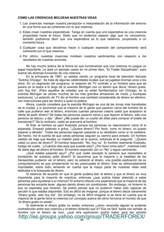 86
COMO LAS CREENCIAS MOLDEAN NUESTRAS VIDAS
1. Las creencias manejan nuestra percepción e interpretación de la información del entorno
en una forma que es coherente con lo que creemos.
2. Estas crean nuestras expectativas. Tenga en cuenta que una expectativa es una creencia
proyectada hacia el futuro. Dado que no podemos esperar algo que no conocemos,
también podríamos decir que una expectativa es lo que sabemos, proyectado a un
momento futuro.
3. Cualquier cosa que decidimos hacer o cualquier expresión del comportamiento será
coherente con lo que creemos.
4. Por último, nuestras creencias moldean nuestros sentimientos con respecto a los
resultados de nuestras acciones.
No hay mucho acerca de la forma en que funcionamos que una creencia no juegue un
papel importante. Le daré un ejemplo usado en mi primer libro, “El Trader Disciplinado”, para
ilustrar las diversas funciones de una creencia.
En la primavera de 1987, yo estaba viendo un programa local de televisión llamado
“Gotcha Chicago”. Se trata de algunas celebridades locales que se jugaban bromas unos a los
otros. En un segmento del programa, la estación de TV contrató a un hombre para que se
parara en la acera a lo largo de la avenida Michigan con un letrero que decía “dinero gratis,
solo hoy día”. (Para aquellos de ustedes que no están familiarizados con Chicago, en la
avenida Michigan se ubican muchos de los más grandes almacenes de moda, y boutiques
exclusivos). La estación de TV dio al hombre una cantidad considerable de dinero en efectivo,
con instrucciones para dar dinero a quien lo pidiera.
Ahora, cuando considera que la avenida Michigan es una de las zonas más transitadas
de la ciudad, y si asumimos que la mayoría de la gente que pasaron cerca del hombre de la
calle que pudieron leer el letrero, entonces cuantas personas creería usted que aceptaron la
oferta de pedir dinero? De todas las personas pasaron cerca y que leyeron el letrero, sólo una
persona se detuvo, y dijo: “¡Bien! ¿Me puede dar un cuarto de dólar para comprar el boleto de
transbordo?” De lo contrario, nadie se acercaría al hombre.
Al final, el hombre se paró frustrado porque las personas no reaccionaron como él lo
esperaba. Empezó pidiendo a gritos, “¿Quiere dinero? Por favor, tome mi dinero, no puedo
esperar a dárselo”. Todas las personas seguían pasando a su alrededor como si no existiera.
De hecho, me di cuenta de que varias personas seguían su camino para evitarlo. Un hombre
vestido de traje que llevaba un maletín pasó se le acercó, entonces él le preguntó: “¿Quiere
usted un poco de dinero?” El hombre respondió: “No, hoy no”. El hombre realmente frustrado,
fustigo de vuelta, “¿Cuántos días esta que sucede esto? ¿Por favor tome esto?”, mientras trató
de darle algo de dinero al hombre. El hombre respondió con un “No” y siguió caminando.
¿Qué estaba pasando aquí? ¿Por qué nadie (excepto la persona que necesitaba el
transbordo de autobús) pidió dinero? Si asumimos que la mayoría o la totalidad de los
transeúntes pudieron ver el letrero, pero no pidieron el dinero, una posible explicación de su
comportamiento es que simplemente no les preocupaba el dinero. Esto es extremadamente
improbable, sobre todo, teniendo en cuenta que la mayor parte de nuestras vidas está
dedicada a la búsqueda de dinero.
Si estamos de acuerdo en que la gente pudiera leer el letrero y que el dinero es muy
importante para la mayoría de nosotros, entonces ¿que podría haber detenido a estas
personas para ayudarse a sí mismos? El entorno ofrecía una experiencia que la mayoría de las
personas les encanta tener: alguien dando dinero sin condiciones. Sin embargo, no hicieron lo
que se esperaba que hicieran. Se podría pensar que no pudieron haber sido capaces de
percibir lo que estaba disponible. Eso es difícil de imaginar, porque el letrero decía claramente
“dinero gratis, solo hoy día”. Sin embargo, no es difícil imaginar si se tiene en cuenta que la
mayoría de la gente tiene la creencia (un concepto acerca de cómo funciona el mundo) de que
“el dinero gratis no existe”.
Si realmente el dinero gratis no existe, entonces ¿cómo reconcilia alguien la evidente
contradicción entre esa creencia y el letrero diciendo que si? Eso es fácil, basta con señalar al
hombre con el letrero de loco, ¿qué otra explicación podría haber para tan extraño
http://es.groups.yahoo.com/group/TRADERFOREX/
 