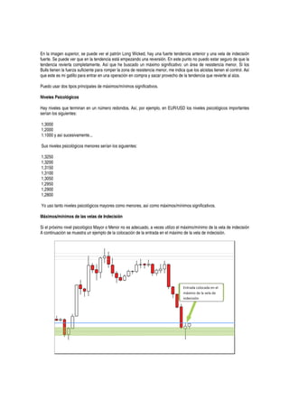 En la imagen superior, se puede ver el patrón Long Wicked, hay una fuerte tendencia anterior y una vela de indecisión
fuerte. Se puede ver que en la tendencia está empezando una reversión. En este punto no puedo estar seguro de que la
tendencia revierta completamente. Así que he buscado un máximo significativo: un área de resistencia menor. Si los
Bulls tienen la fuerza suficiente para romper la zona de resistencia menor, me indica que los alcistas tienen el control. Así
que este es mi gatillo para entrar en una operación en compra y sacar provecho de la tendencia que revierte al alza.
Puedo usar dos tipos principales de máximos/mínimos significativos.
Niveles Psicológicos
Hay niveles que terminan en un número redondos. Así, por ejemplo, en EUR/USD los niveles psicológicos importantes
serían los siguientes:
1,3000
1,2000
1.1000 y así sucesivamente...
Sus niveles psicológicos menores serían los siguientes:
1,3250
1,3200
1,3150
1,3100
1,3050
1,2950
1,2900
1,2800
Yo uso tanto niveles psicológicos mayores como menores, así como máximos/mínimos significativos.
Máximos/mínimos de las velas de Indecisión
Si el próximo nivel psicológico Mayor o Menor no es adecuado, a veces utilizo el máximo/mínimo de la vela de indecisión
A continuación se muestra un ejemplo de la colocación de la entrada en el máximo de la vela de indecisión.
Entrada colocada en el
máximo de la vela de
indecisión
 