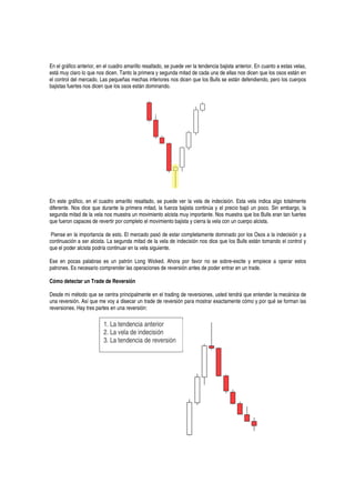 En el gráfico anterior, en el cuadro amarillo resaltado, se puede ver la tendencia bajista anterior. En cuanto a estas velas,
está muy claro lo que nos dicen. Tanto la primera y segunda mitad de cada una de ellas nos dicen que los osos están en
el control del mercado. Las pequeñas mechas inferiores nos dicen que los Bulls se están defendiendo, pero los cuerpos
bajistas fuertes nos dicen que los osos están dominando.
En este gráfico, en el cuadro amarillo resaltado, se puede ver la vela de indecisión. Esta vela indica algo totalmente
diferente. Nos dice que durante la primera mitad, la fuerza bajista continúa y el precio bajó un poco. Sin embargo, la
segunda mitad de la vela nos muestra un movimiento alcista muy importante. Nos muestra que los Bulls eran tan fuertes
que fueron capaces de revertir por completo el movimiento bajista y cierra la vela con un cuerpo alcista.
Piense en la importancia de esto. El mercado pasó de estar completamente dominado por los Osos a la indecisión y a
continuación a ser alcista. La segunda mitad de la vela de indecisión nos dice que los Bulls están tomando el control y
que el poder alcista podría continuar en la vela siguiente.
Ese en pocas palabras es un patrón Long Wicked. Ahora por favor no se sobre-excite y empiece a operar estos
patrones. Es necesario comprender las operaciones de reversión antes de poder entrar en un trade.
Cómo detectar un Trade de Reversión
Desde mi método que se centra principalmente en el trading de reversiones, usted tendrá que entender la mecánica de
una reversión. Así que me voy a disecar un trade de reversión para mostrar exactamente cómo y por qué se forman las
reversiones. Hay tres partes en una reversión:
1. La tendencia anterior
2. La vela de indecisión
3. La tendencia de reversión
 