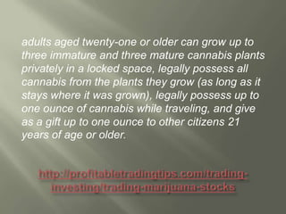 adults aged twenty-one or older can grow up to
three immature and three mature cannabis plants
privately in a locked space, legally possess all
cannabis from the plants they grow (as long as it
stays where it was grown), legally possess up to
one ounce of cannabis while traveling, and give
as a gift up to one ounce to other citizens 21
years of age or older.

 