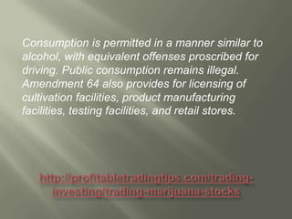 Consumption is permitted in a manner similar to
alcohol, with equivalent offenses proscribed for
driving. Public consumption remains illegal.
Amendment 64 also provides for licensing of
cultivation facilities, product manufacturing
facilities, testing facilities, and retail stores.

 