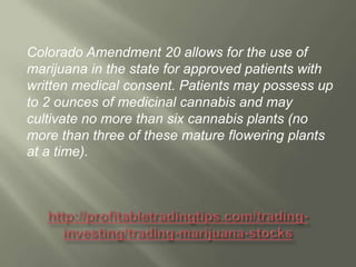Colorado Amendment 20 allows for the use of
marijuana in the state for approved patients with
written medical consent. Patients may possess up
to 2 ounces of medicinal cannabis and may
cultivate no more than six cannabis plants (no
more than three of these mature flowering plants
at a time).

 
