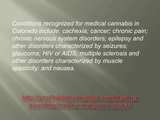 Conditions recognized for medical cannabis in
Colorado include: cachexia; cancer; chronic pain;
chronic nervous system disorders; epilepsy and
other disorders characterized by seizures;
glaucoma; HIV or AIDS; multiple sclerosis and
other disorders characterized by muscle
spasticity; and nausea.

 