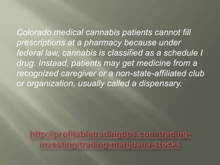 Colorado medical cannabis patients cannot fill
prescriptions at a pharmacy because under
federal law, cannabis is classified as a schedule I
drug. Instead, patients may get medicine from a
recognized caregiver or a non-state-affiliated club
or organization, usually called a dispensary.

 