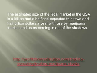The estimated size of the legal market in the USA
is a billion and a half and expected to hit two and
half billion dollars a year with use by marijuana
tourists and users coming in out of the shadows.

 