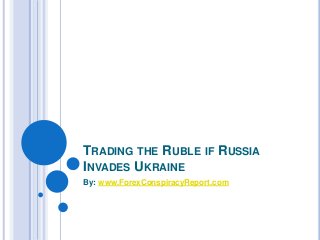 TRADING THE RUBLE IF RUSSIA 
INVADES UKRAINE 
By: www.ForexConspiracyReport.com 
 