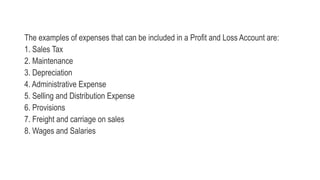 The examples of expenses that can be included in a Profit and Loss Account are:
1. Sales Tax
2. Maintenance
3. Depreciatio...