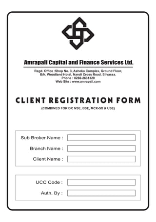 Amrapali Capital and Finance Services Ltd.
CLIENT REGISTRATION FORM
Sub Broker Name :
Branch Name :
Client Name :
Regd. Office :Shop No. 3, Ashoka Complex, Ground Floor,
B/h. Woodland Hotel, Naroli Cross Road, Silvassa.
Phone : 0260-2631329
Web Site : www.amrapali.com
(COMBINED FOR DP, NSE, BSE, MCX-SX & USE)
UCC Code :
Auth. By :
 