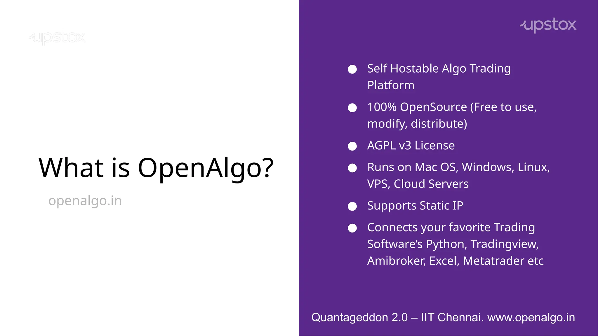 What is OpenAlgo?
openalgo.in
● Self Hostable Algo Trading
Platform
● 100% OpenSource (Free to use,
modify, distribute)
● AGPL v3 License
● Runs on Mac OS, Windows, Linux,
VPS, Cloud Servers
● Supports Static IP
● Connects your favorite Trading
Software’s Python, Tradingview,
Amibroker, Excel, Metatrader etc
Quantageddon 2.0 – IIT Chennai. www.openalgo.in
 