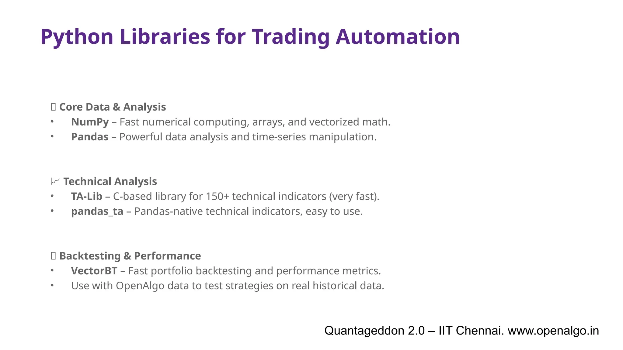 Python Libraries for Trading Automation
🧠 Core Data & Analysis
• NumPy – Fast numerical computing, arrays, and vectorized math.
• Pandas – Powerful data analysis and time-series manipulation.
📈 Technical Analysis
• TA-Lib – C-based library for 150+ technical indicators (very fast).
• pandas_ta – Pandas-native technical indicators, easy to use.
🧪 Backtesting & Performance
• VectorBT – Fast portfolio backtesting and performance metrics.
• Use with OpenAlgo data to test strategies on real historical data.
Quantageddon 2.0 – IIT Chennai. www.openalgo.in
 
