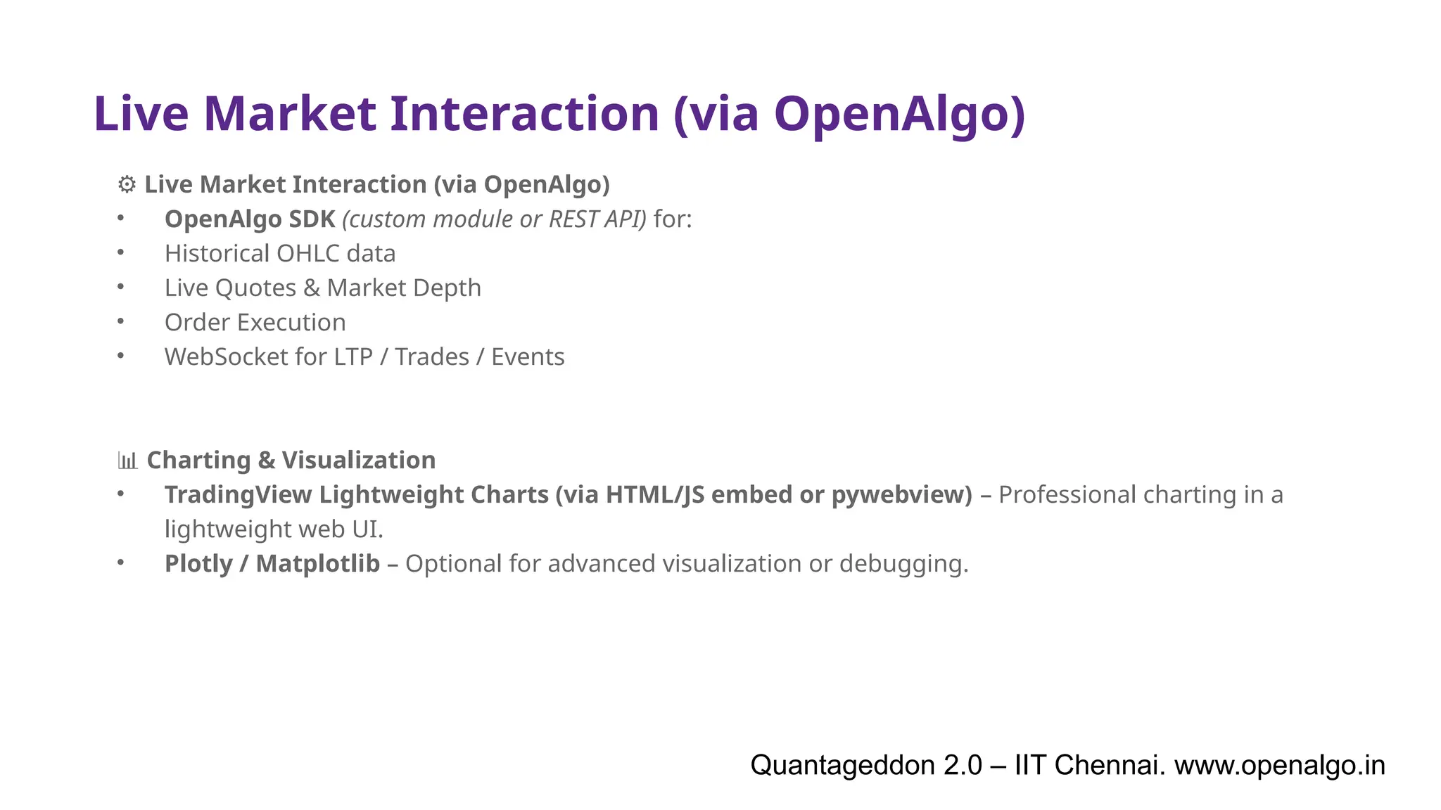 Live Market Interaction (via OpenAlgo)
⚙️Live Market Interaction (via OpenAlgo)
• OpenAlgo SDK (custom module or REST API) for:
• Historical OHLC data
• Live Quotes & Market Depth
• Order Execution
• WebSocket for LTP / Trades / Events
📊 Charting & Visualization
• TradingView Lightweight Charts (via HTML/JS embed or pywebview) – Professional charting in a
lightweight web UI.
• Plotly / Matplotlib – Optional for advanced visualization or debugging.
Quantageddon 2.0 – IIT Chennai. www.openalgo.in
 