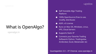 What is OpenAlgo?
openalgo.in
● Self Hostable Algo Trading
Platform
● 100% OpenSource (Free to use,
modify, distribute)
● AGPL v3 License
● Runs on Mac OS, Windows, Linux,
VPS, Cloud Servers
● Supports Static IP
● Connects your favorite Trading
Software’s Python, Tradingview,
Amibroker, Excel, Metatrader etc
Quantageddon 2.0 – IIT Chennai. www.openalgo.in
 