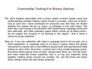 Commodity Trading For Binary Options
The short duration associated with a binary option contract makes using and
understanding intraday trading charts crucial to success. Here are several I
look at (and one I have developed for personal use) that help me decide
whether the market will go up, down, or sideways in the near future. The
other day I was having a conversation with myself about Lagrange points and
how asteroids, and other planetary space debris ended up at these points -
let me explain the concept of my thinking in this regard - that is when it
comes to binary asteroids.
Okay so, if you are unfamiliar with what a Lagrange point is let me give you a
brief explanation. A Lagrange point is an area in space where the gravity
component is neutral due to two different objects both with gravitational fields
pulling on each other. Now then, a planet and a Sun create lagrange points,
that place where gravity force of each cancels each other out. And we know,
and have observed binary asteroids, that is to say two asteroids flying
together rotating slowly around one another. So, just like there are binary
Suns, planets, there are also binary asteroids.
 
