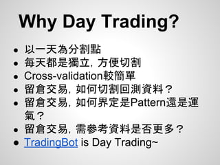 Why Day Trading?
● 以一天為分割點
● 每天都是獨立，方便切割
● Cross-validation較簡單
● 留倉交易，如何切割回測資料？
● 留倉交易，如何界定是Pattern還是運
氣？
● 留倉交易，需參考資料是否更多？
● TradingBot is Day Trading~
 