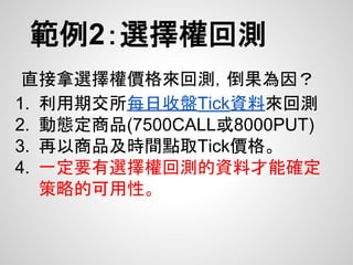 範例2：選擇權回測
直接拿選擇權價格來回測，倒果為因？
1. 利用期交所每日收盤Tick資料來回測
2. 動態定商品(7500CALL或8000PUT)
3. 再以商品及時間點取Tick價格。
4. 一定要有選擇權回測的資料才能確定
策略的可用性。
 